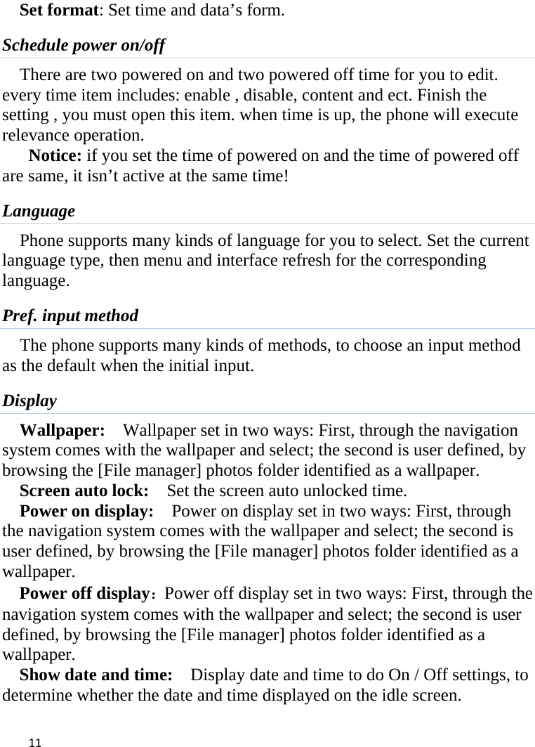  Set format: Set time and data’s form. Schedule power on/off There are two powered on and two powered off time for you to edit. every time item includes: enable , disable, content and ect. Finish the setting , you must open this item. when time is up, the phone will execute relevance operation. Notice: if you set the time of powered on and the time of powered off are same, it isn’t active at the same time! Language Phone supports many kinds of language for you to select. Set the current language type, then menu and interface refresh for the corresponding language. Pref. input method The phone supports many kinds of methods, to choose an input method as the default when the initial input. Display Wallpaper:  Wallpaper set in two ways: First, through the navigation system comes with the wallpaper and select; the second is user defined, by browsing the [File manager] photos folder identified as a wallpaper. Screen auto lock:    Set the screen auto unlocked time. Power on display:   Power on display set in two ways: First, through the navigation system comes with the wallpaper and select; the second is user defined, by browsing the [File manager] photos folder identified as a wallpaper. Power off display：Power off display set in two ways: First, through the navigation system comes with the wallpaper and select; the second is user defined, by browsing the [File manager] photos folder identified as a wallpaper. Show date and time:    Display date and time to do On / Off settings, to determine whether the date and time displayed on the idle screen.  11    