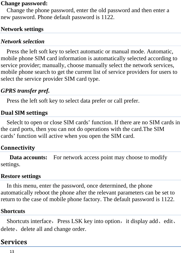  Change password: Change the phone password, enter the old password and then enter a new password. Phone default password is 1122. Network settings Network selection Press the left soft key to select automatic or manual mode. Automatic, mobile phone SIM card information is automatically selected according to service provider; manually, choose manually select the network services, mobile phone search to get the current list of service providers for users to select the service provider SIM card type. GPRS transfer pref. Press the left soft key to select data prefer or call prefer. Dual SIM settings Seleclt to open or close SIM cards’ function. If there are no SIM cards in the card ports, then you can not do operations with the card.The SIM cards’ function will active when you open the SIM card. Connectivity Data accounts:   For network access point may choose to modify settings. Restore settings In this menu, enter the password, once determined, the phone automatically reboot the phone after the relevant parameters can be set to return to the case of mobile phone factory. The default password is 1122. Shortcuts Shortcuts interface，Press LSK key into option，it display add、edit、delete、delete all and change order. Services  13    