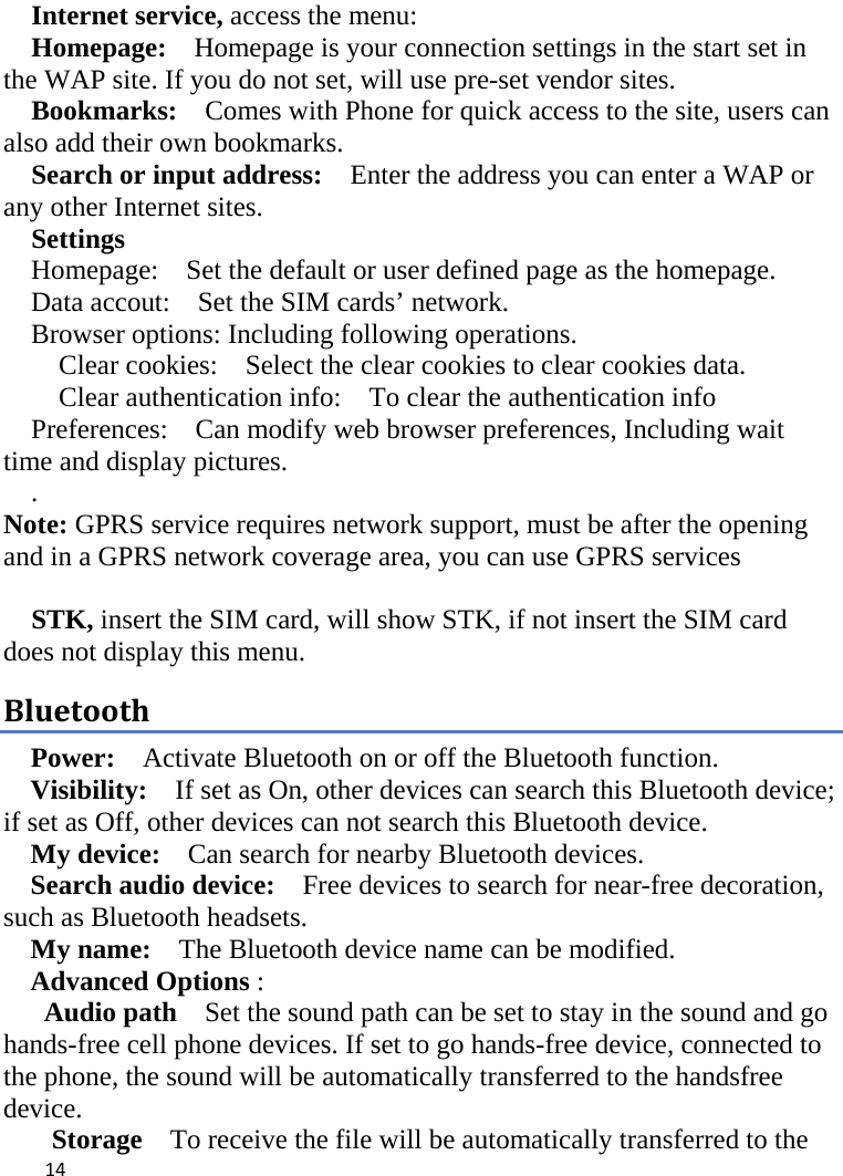  Internet service, access the menu:   Homepage:  Homepage is your connection settings in the start set in the WAP site. If you do not set, will use pre-set vendor sites.   Bookmarks:    Comes with Phone for quick access to the site, users can also add their own bookmarks.   Search or input address:  Enter the address you can enter a WAP or any other Internet sites.   Settings Homepage:    Set the default or user defined page as the homepage. Data accout:    Set the SIM cards’ network. Browser options: Including following operations. Clear cookies:  Select the clear cookies to clear cookies data.   Clear authentication info:  To clear the authentication info Preferences:    Can modify web browser preferences, Including wait time and display pictures. . Note: GPRS service requires network support, must be after the opening and in a GPRS network coverage area, you can use GPRS services    STK, insert the SIM card, will show STK, if not insert the SIM card does not display this menu.   Bluetooth Power:  Activate Bluetooth on or off the Bluetooth function.   Visibility:   If set as On, other devices can search this Bluetooth device; if set as Off, other devices can not search this Bluetooth device.   My device:    Can search for nearby Bluetooth devices.   Search audio device:   Free devices to search for near-free decoration, such as Bluetooth headsets.   My name:    The Bluetooth device name can be modified. Advanced Options :   Audio path  Set the sound path can be set to stay in the sound and go hands-free cell phone devices. If set to go hands-free device, connected to the phone, the sound will be automatically transferred to the handsfree device.   Storage  To receive the file will be automatically transferred to the  14    