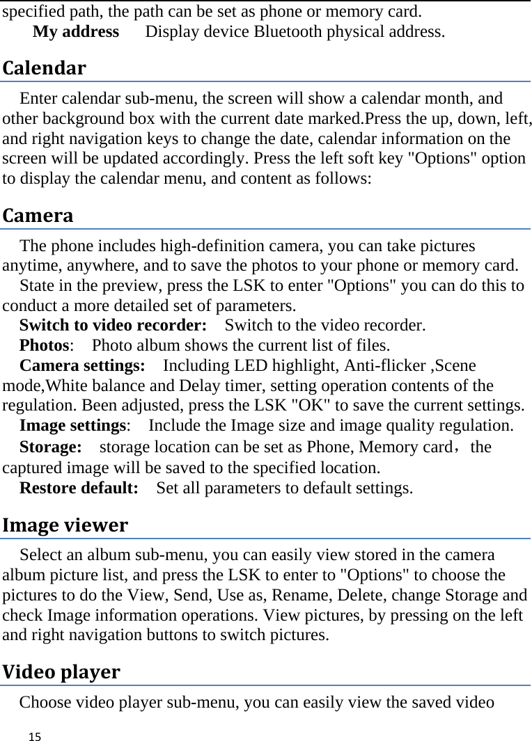  specified path, the path can be set as phone or memory card. My address   Display device Bluetooth physical address. Calendar Enter calendar sub-menu, the screen will show a calendar month, and other background box with the current date marked.Press the up, down, left, and right navigation keys to change the date, calendar information on the screen will be updated accordingly. Press the left soft key &quot;Options&quot; option to display the calendar menu, and content as follows: Camera The phone includes high-definition camera, you can take pictures anytime, anywhere, and to save the photos to your phone or memory card.   State in the preview, press the LSK to enter &quot;Options&quot; you can do this to conduct a more detailed set of parameters. Switch to video recorder:  Switch to the video recorder. Photos:    Photo album shows the current list of files.   Camera settings:    Including LED highlight, Anti-flicker ,Scene mode,White balance and Delay timer, setting operation contents of the regulation. Been adjusted, press the LSK &quot;OK&quot; to save the current settings.   Image settings:    Include the Image size and image quality regulation. Storage:  storage location can be set as Phone, Memory card，the captured image will be saved to the specified location.   Restore default:   Set all parameters to default settings. Image viewer Select an album sub-menu, you can easily view stored in the camera album picture list, and press the LSK to enter to &quot;Options&quot; to choose the pictures to do the View, Send, Use as, Rename, Delete, change Storage and check Image information operations. View pictures, by pressing on the left and right navigation buttons to switch pictures. Video player Choose video player sub-menu, you can easily view the saved video  15    