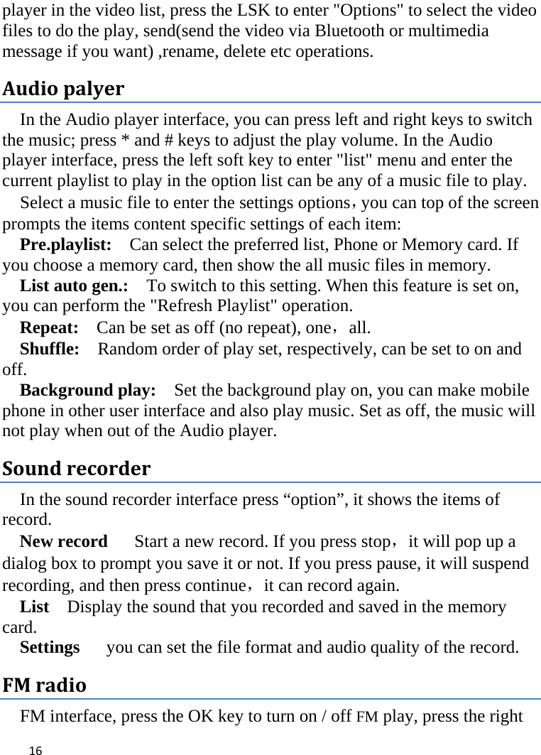  player in the video list, press the LSK to enter &quot;Options&quot; to select the video files to do the play, send(send the video via Bluetooth or multimedia message if you want) ,rename, delete etc operations. Audio palyer In the Audio player interface, you can press left and right keys to switch the music; press * and # keys to adjust the play volume. In the Audio player interface, press the left soft key to enter &quot;list&quot; menu and enter the current playlist to play in the option list can be any of a music file to play.   Select a music file to enter the settings options，you can top of the screen prompts the items content specific settings of each item:   Pre.playlist:   Can select the preferred list, Phone or Memory card. If you choose a memory card, then show the all music files in memory. List auto gen.:   To switch to this setting. When this feature is set on, you can perform the &quot;Refresh Playlist&quot; operation.   Repeat:  Can be set as off (no repeat), one，all. Shuffle:  Random order of play set, respectively, can be set to on and off.   Background play:  Set the background play on, you can make mobile phone in other user interface and also play music. Set as off, the music will not play when out of the Audio player. Sound recorder In the sound recorder interface press “option”, it shows the items of record. New record   Start a new record. If you press stop，it will pop up a dialog box to prompt you save it or not. If you press pause, it will suspend recording, and then press continue，it can record again. List    Display the sound that you recorded and saved in the memory card. Settings   you can set the file format and audio quality of the record. FM radio FM interface, press the OK key to turn on / off FM play, press the right  16    