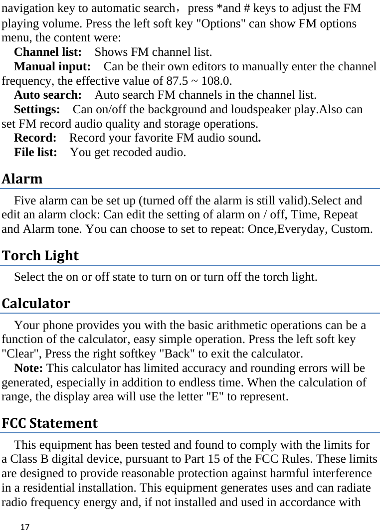  navigation key to automatic search，press *and # keys to adjust the FM playing volume. Press the left soft key &quot;Options&quot; can show FM options menu, the content were:   Channel list:    Shows FM channel list.   Manual input:  Can be their own editors to manually enter the channel frequency, the effective value of 87.5 ~ 108.0. Auto search:  Auto search FM channels in the channel list.   Settings:   Can on/off the background and loudspeaker play.Also can set FM record audio quality and storage operations. Record:  Record your favorite FM audio sound. File list:    You get recoded audio. Alarm Five alarm can be set up (turned off the alarm is still valid).Select and edit an alarm clock: Can edit the setting of alarm on / off, Time, Repeat and Alarm tone. You can choose to set to repeat: Once,Everyday, Custom. Torch Light Select the on or off state to turn on or turn off the torch light. Calculator Your phone provides you with the basic arithmetic operations can be a function of the calculator, easy simple operation. Press the left soft key &quot;Clear&quot;, Press the right softkey &quot;Back&quot; to exit the calculator. Note: This calculator has limited accuracy and rounding errors will be generated, especially in addition to endless time. When the calculation of range, the display area will use the letter &quot;E&quot; to represent. FCC Statement This equipment has been tested and found to comply with the limits for a Class B digital device, pursuant to Part 15 of the FCC Rules. These limits are designed to provide reasonable protection against harmful interference in a residential installation. This equipment generates uses and can radiate radio frequency energy and, if not installed and used in accordance with  17    