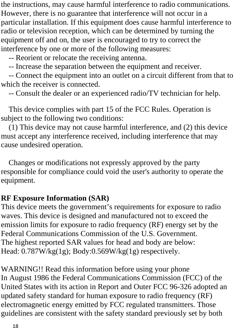  the instructions, may cause harmful interference to radio communications. However, there is no guarantee that interference will not occur in a particular installation. If this equipment does cause harmful interference to radio or television reception, which can be determined by turning the equipment off and on, the user is encouraged to try to correct the interference by one or more of the following measures: -- Reorient or relocate the receiving antenna.     -- Increase the separation between the equipment and receiver.       -- Connect the equipment into an outlet on a circuit different from that to which the receiver is connected.     -- Consult the dealer or an experienced radio/TV technician for help.  This device complies with part 15 of the FCC Rules. Operation is subject to the following two conditions: (1) This device may not cause harmful interference, and (2) this device must accept any interference received, including interference that may cause undesired operation.  Changes or modifications not expressly approved by the party responsible for compliance could void the user&apos;s authority to operate the equipment.  RF Exposure Information (SAR) This device meets the government’s requirements for exposure to radio waves. This device is designed and manufactured not to exceed the emission limits for exposure to radio frequency (RF) energy set by the Federal Communications Commission of the U.S. Government. The highest reported SAR values for head and body are below: Head: 0.787W/kg(1g); Body:0.569W/kg(1g) respectively.  WARNING!! Read this information before using your phone In August 1986 the Federal Communications Commission (FCC) of the United States with its action in Report and Outer FCC 96-326 adopted an updated safety standard for human exposure to radio frequency (RF) electromagnetic energy emitted by FCC regulated transmitters. Those guidelines are consistent with the safety standard previously set by both  18    