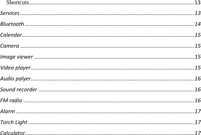 Shortcuts ............................................................................................................. 13 Services ................................................................................................................... 13 Bluetooth ................................................................................................................ 14 Calendar .................................................................................................................. 15 Camera ................................................................................................................... 15 Image viewer .......................................................................................................... 15 Video player ............................................................................................................ 15 Audio palyer ............................................................................................................ 16 Sound recorder ....................................................................................................... 16 FM radio ................................................................................................................. 16 Alarm ...................................................................................................................... 17 Torch Light .............................................................................................................. 17 Calculator ................................................................................................................ 17      
