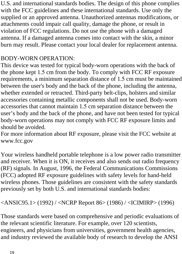  U.S. and international standards bodies. The design of this phone complies with the FCC guidelines and these international standards. Use only the supplied or an approved antenna. Unauthorized antennas modifications, or attachments could impair call quality, damage the phone, or result in violation of FCC regulations. Do not use the phone with a damaged antenna. If a damaged antenna comes into contact with the skin, a minor burn may result. Please contact your local dealer for replacement antenna.  BODY-WORN OPERATION: This device was tested for typical body-worn operations with the back of the phone kept 1.5 cm from the body. To comply with FCC RF exposure requirements, a minimum separation distance of 1.5 cm must be maintained between the user&apos;s body and the back of the phone, including the antenna, whether extended or retracted. Third-party belt-clips, holsters and similar accessories containing metallic components shall not be used. Body-worn accessories that cannot maintain 1.5 cm separation distance between the user’s body and the back of the phone, and have not been tested for typical body-worn operations may not comply with FCC RF exposure limits and should be avoided. For more information about RF exposure, please visit the FCC website at www.fcc.gov  Your wireless handheld portable telephone is a low power radio transmitter and receiver. When it is ON, it receives and also sends out radio frequency (RF) signals. In August, 1996, the Federal Communications Commissions (FCC) adopted RF exposure guidelines with safety levels for hand-held wireless phones. Those guidelines are consistent with the safety standards previously set by both U.S. and international standards bodies:  &lt;ANSIC95.1&gt; (1992) / &lt;NCRP Report 86&gt; (1986) / &lt;ICIMIRP&gt; (1996)  Those standards were based on comprehensive and periodic evaluations of the relevant scientific literature. For example, over 120 scientists, engineers, and physicians from universities, government health agencies, and industry reviewed the available body of research to develop the ANSI  19    