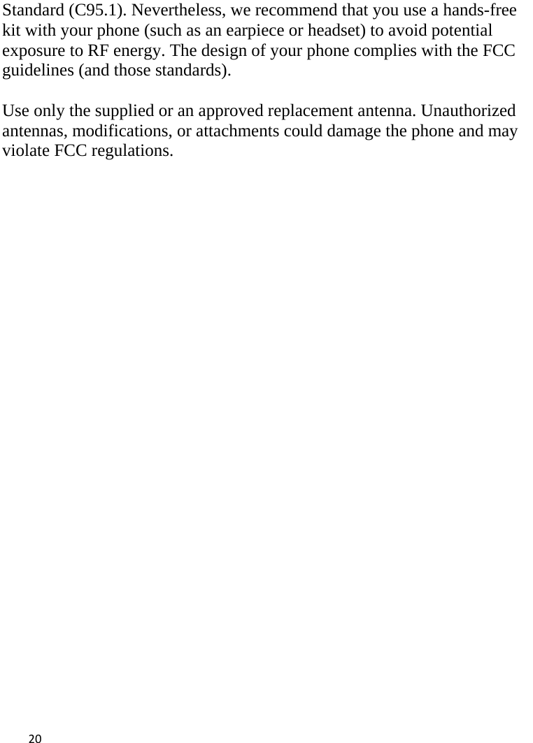  Standard (C95.1). Nevertheless, we recommend that you use a hands-free kit with your phone (such as an earpiece or headset) to avoid potential exposure to RF energy. The design of your phone complies with the FCC guidelines (and those standards).  Use only the supplied or an approved replacement antenna. Unauthorized antennas, modifications, or attachments could damage the phone and may violate FCC regulations.   20    