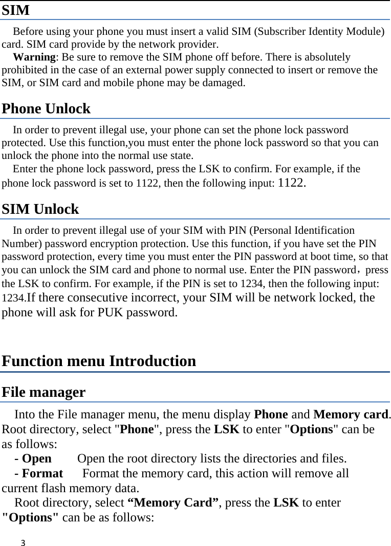  SIM   Before using your phone you must insert a valid SIM (Subscriber Identity Module) card. SIM card provide by the network provider.     Warning: Be sure to remove the SIM phone off before. There is absolutely prohibited in the case of an external power supply connected to insert or remove the SIM, or SIM card and mobile phone may be damaged.   Phone Unlock In order to prevent illegal use, your phone can set the phone lock password protected. Use this function,you must enter the phone lock password so that you can unlock the phone into the normal use state.   Enter the phone lock password, press the LSK to confirm. For example, if the phone lock password is set to 1122, then the following input: 1122. SIM Unlock In order to prevent illegal use of your SIM with PIN (Personal Identification Number) password encryption protection. Use this function, if you have set the PIN password protection, every time you must enter the PIN password at boot time, so that you can unlock the SIM card and phone to normal use. Enter the PIN password，press the LSK to confirm. For example, if the PIN is set to 1234, then the following input: 1234.If there consecutive incorrect, your SIM will be network locked, the phone will ask for PUK password.   Function menu Introduction File manager Into the File manager menu, the menu display Phone and Memory card. Root directory, select &quot;Phone&quot;, press the LSK to enter &quot;Options&quot; can be as follows:      - Open    Open the root directory lists the directories and files.      - Format   Format the memory card, this action will remove all current flash memory data. Root directory, select “Memory Card”, press the LSK to enter &quot;Options&quot; can be as follows:    3    