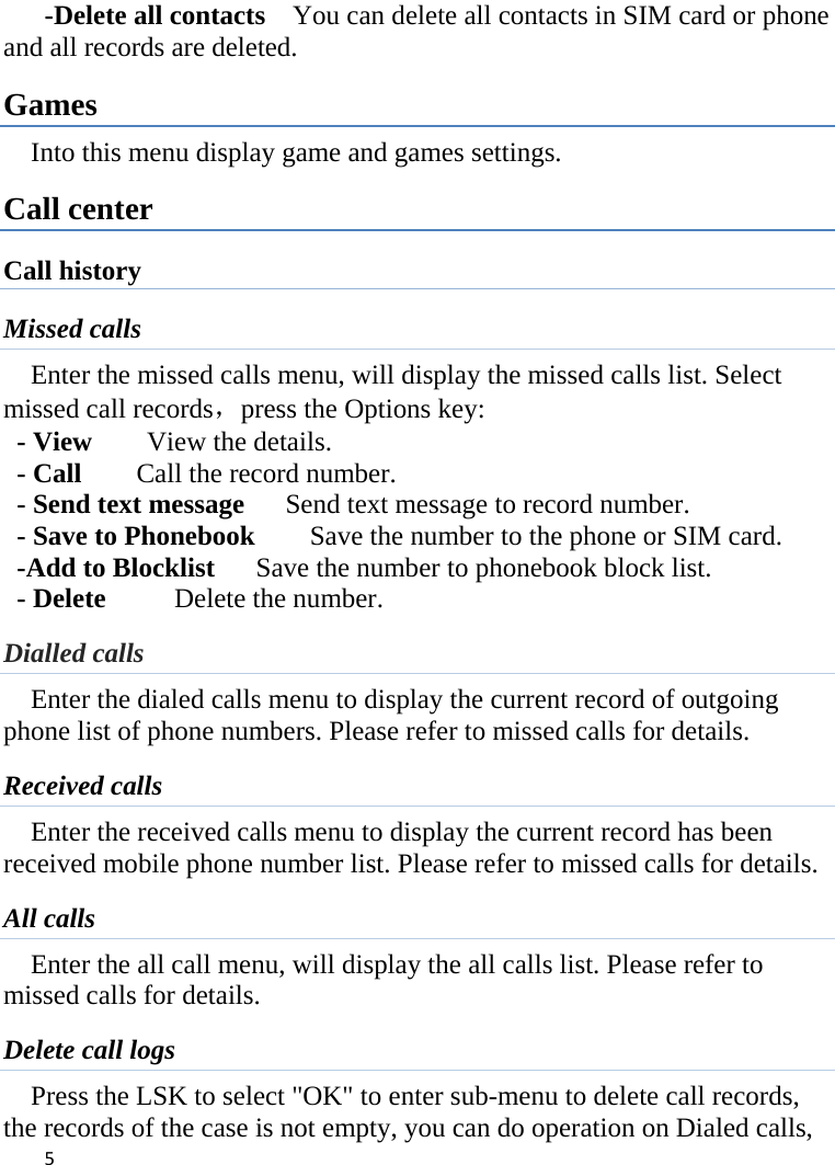      -Delete all contacts    You can delete all contacts in SIM card or phone and all records are deleted. Games Into this menu display game and games settings. Call center Call history Missed calls Enter the missed calls menu, will display the missed calls list. Select missed call records，press the Options key:   - View    View the details. - Call      Call the record number.   - Send text message    Send text message to record number.   - Save to Phonebook    Save the number to the phone or SIM card. -Add to Blocklist   Save the number to phonebook block list. - Delete      Delete the number. Dialled calls Enter the dialed calls menu to display the current record of outgoing phone list of phone numbers. Please refer to missed calls for details. Received calls Enter the received calls menu to display the current record has been received mobile phone number list. Please refer to missed calls for details. All calls Enter the all call menu, will display the all calls list. Please refer to missed calls for details. Delete call logs Press the LSK to select &quot;OK&quot; to enter sub-menu to delete call records, the records of the case is not empty, you can do operation on Dialed calls,  5    