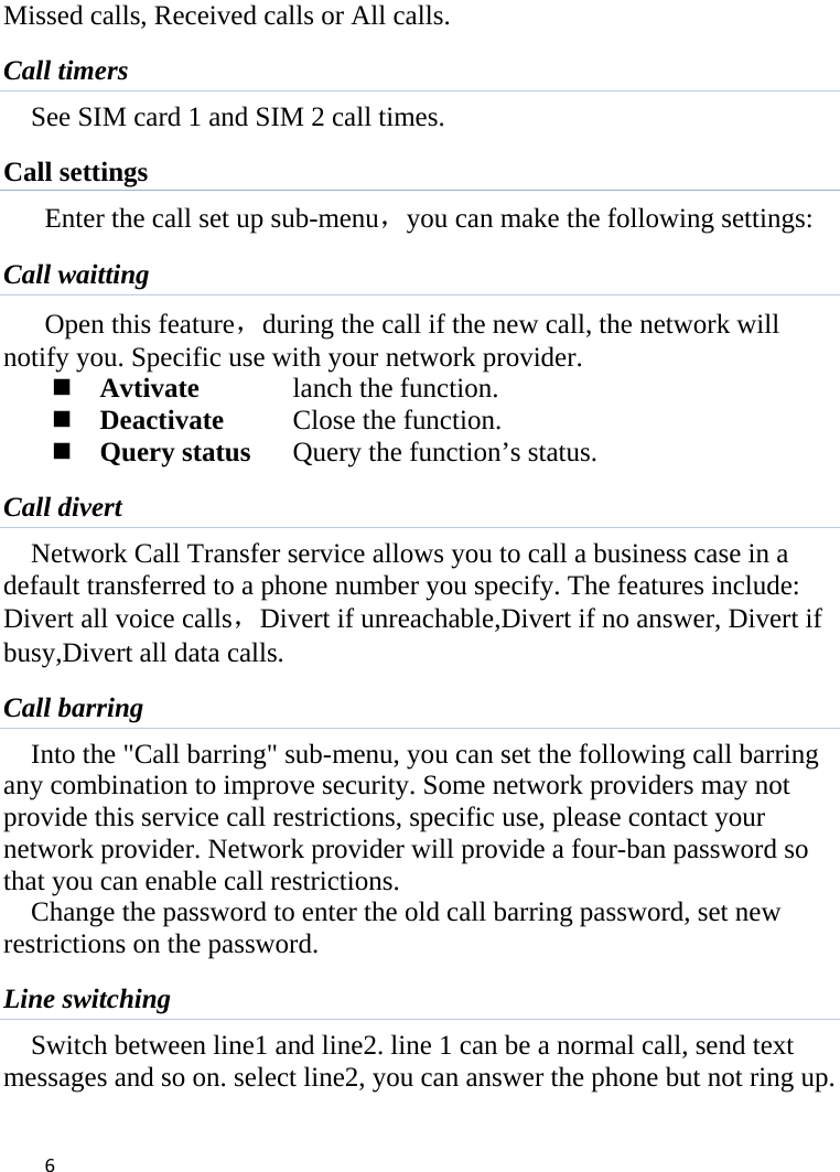  Missed calls, Received calls or All calls. Call timers See SIM card 1 and SIM 2 call times. Call settings Enter the call set up sub-menu，you can make the following settings: Call waitting Open this feature，during the call if the new call, the network will notify you. Specific use with your network provider.  Avtivate    lanch the function.  Deactivate    Close the function.  Query status Query the function’s status. Call divert Network Call Transfer service allows you to call a business case in a default transferred to a phone number you specify. The features include: Divert all voice calls，Divert if unreachable,Divert if no answer, Divert if busy,Divert all data calls. Call barring Into the &quot;Call barring&quot; sub-menu, you can set the following call barring any combination to improve security. Some network providers may not provide this service call restrictions, specific use, please contact your network provider. Network provider will provide a four-ban password so that you can enable call restrictions. Change the password to enter the old call barring password, set new restrictions on the password. Line switching Switch between line1 and line2. line 1 can be a normal call, send text messages and so on. select line2, you can answer the phone but not ring up.  6    