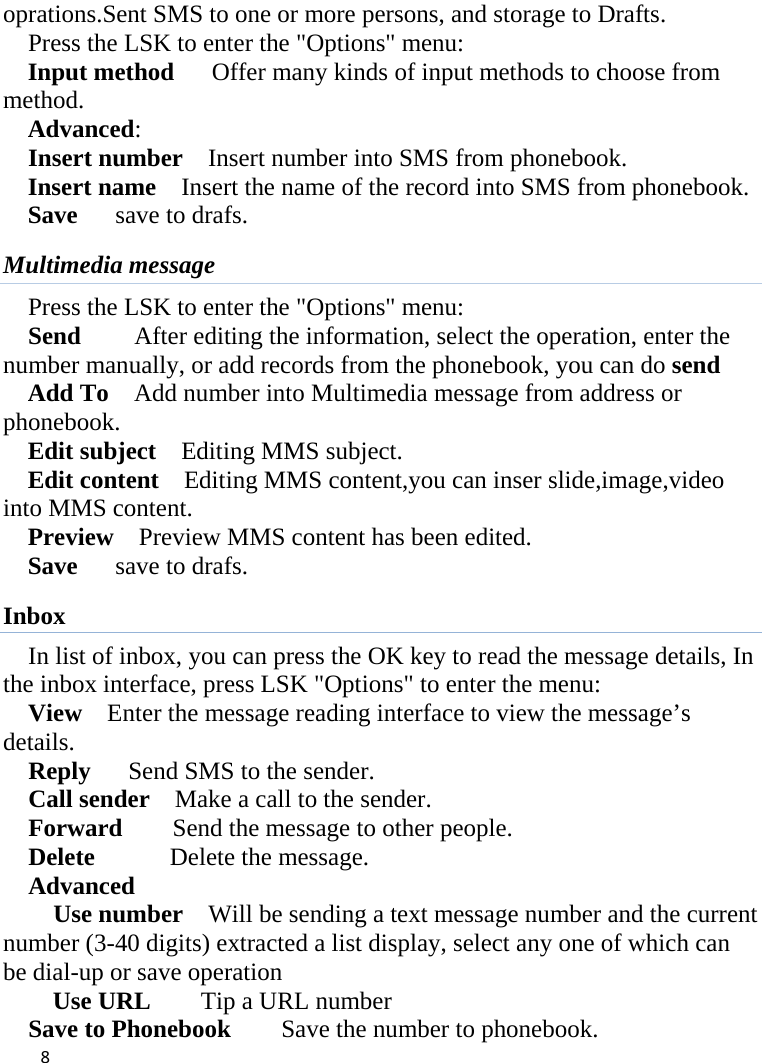  oprations.Sent SMS to one or more persons, and storage to Drafts. Press the LSK to enter the &quot;Options&quot; menu: Input method      Offer many kinds of input methods to choose from method. Advanced:   Insert number  Insert number into SMS from phonebook. Insert name  Insert the name of the record into SMS from phonebook. Save    save to drafs. Multimedia message Press the LSK to enter the &quot;Options&quot; menu: Send   After editing the information, select the operation, enter the number manually, or add records from the phonebook, you can do send Add To    Add number into Multimedia message from address or phonebook. Edit subject    Editing MMS subject. Edit content    Editing MMS content,you can inser slide,image,video into MMS content. Preview  Preview MMS content has been edited. Save    save to drafs. Inbox In list of inbox, you can press the OK key to read the message details, In the inbox interface, press LSK &quot;Options&quot; to enter the menu: View  Enter the message reading interface to view the message’s  details. Reply   Send SMS to the sender. Call sender   Make a call to the sender. Forward    Send the message to other people. Delete      Delete the message. Advanced   Use number    Will be sending a text message number and the current number (3-40 digits) extracted a list display, select any one of which can be dial-up or save operation Use URL    Tip a URL number Save to Phonebook        Save the number to phonebook.  8    