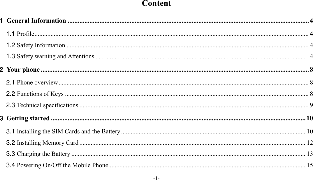  -1-  Content 1 General Information ................................................................................................................................................ 4 1.1 Profile ........................................................................................................................................................................... 4 1.2 Safety Information ....................................................................................................................................................... 4 1.3 Safety warning and Attentions ..................................................................................................................................... 4 2 Your phone ................................................................................................................................................................ 8 2.1 Phone overview ............................................................................................................................................................ 8 2.2 Functions of Keys ........................................................................................................................................................ 8 2.3 Technical specifications ............................................................................................................................................... 9 3 Getting started ........................................................................................................................................................ 10 3.1 Installing the SIM Cards and the Battery ................................................................................................................... 10 3.2 Installing Memory Card ............................................................................................................................................. 12 3.3 Charging the Battery .................................................................................................................................................. 13 3.4 Powering On/Off the Mobile Phone ........................................................................................................................... 15 