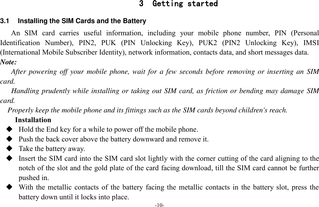  -10- 3 Getting started 3.1  Installing the SIM Cards and the Battery An  SIM  card  carries  useful  information,  including  your  mobile  phone  number,  PIN  (Personal Identification  Number),  PIN2,  PUK  (PIN  Unlocking  Key),  PUK2  (PIN2  Unlocking  Key),  IMSI (International Mobile Subscriber Identity), network information, contacts data, and short messages data. Note: After powering off your  mobile phone, wait for a few seconds before removing or inserting an  SIM card. Handling prudently while installing or taking out SIM card, as friction or bending may damage SIM card. Properly keep the mobile phone and its fittings such as the SIM cards beyond children&apos;s reach. Installation  Hold the End key for a while to power off the mobile phone.  Push the back cover above the battery downward and remove it.  Take the battery away.  Insert the SIM card into the SIM card slot lightly with the corner cutting of the card aligning to the notch of the slot and the gold plate of the card facing download, till the SIM card cannot be further pushed in.  With  the  metallic  contacts  of  the  battery  facing  the  metallic  contacts  in  the  battery slot,  press  the battery down until it locks into place. 