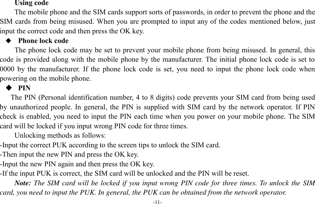  -11- Using code The mobile phone and the SIM cards support sorts of passwords, in order to prevent the phone and the SIM cards from being misused. When you are prompted to input any of the codes mentioned below, just input the correct code and then press the OK key.  Phone lock code The phone lock code may be set to prevent your mobile phone from being misused. In general, this code is provided along with the mobile phone by the manufacturer. The initial phone lock  code is set to 0000  by  the  manufacturer.  If  the  phone  lock  code  is  set,  you  need  to  input  the  phone  lock  code  when powering on the mobile phone.  PIN The PIN (Personal identification number, 4 to 8 digits) code prevents your SIM card from being used by unauthorized  people.  In  general,  the PIN is  supplied  with  SIM  card  by the  network  operator.  If PIN check is enabled, you need to input the PIN each time when you power on your mobile phone. The SIM card will be locked if you input wrong PIN code for three times. Unlocking methods as follows: -Input the correct PUK according to the screen tips to unlock the SIM card. -Then input the new PIN and press the OK key. -Input the new PIN again and then press the OK key. -If the input PUK is correct, the SIM card will be unlocked and the PIN will be reset. Note: The SIM card will be locked if you input wrong PIN code for three times. To unlock the SIM card, you need to input the PUK. In general, the PUK can be obtained from the network operator. 