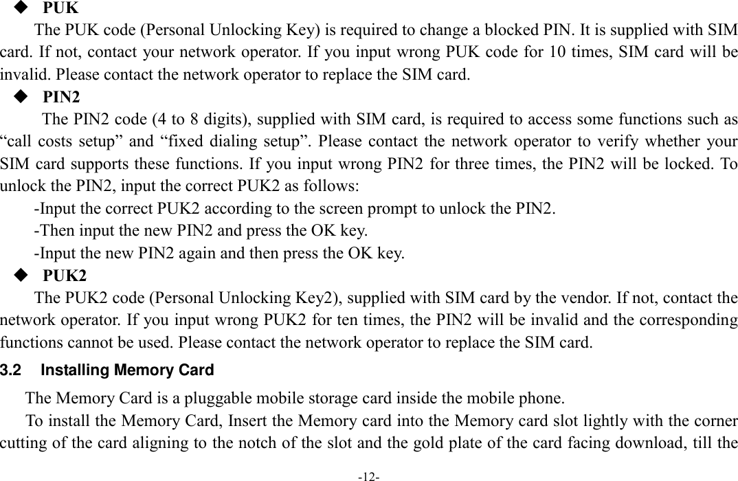  -12-  PUK The PUK code (Personal Unlocking Key) is required to change a blocked PIN. It is supplied with SIM card. If not, contact your network operator. If you input wrong PUK code for 10 times, SIM card will be invalid. Please contact the network operator to replace the SIM card.  PIN2 The PIN2 code (4 to 8 digits), supplied with SIM card, is required to access some functions such as “call costs  setup” and  “fixed  dialing setup”.  Please contact  the  network  operator to  verify whether  your SIM card supports these functions. If you input wrong PIN2 for three times, the PIN2 will be locked. To unlock the PIN2, input the correct PUK2 as follows: -Input the correct PUK2 according to the screen prompt to unlock the PIN2. -Then input the new PIN2 and press the OK key. -Input the new PIN2 again and then press the OK key.  PUK2 The PUK2 code (Personal Unlocking Key2), supplied with SIM card by the vendor. If not, contact the network operator. If you input wrong PUK2 for ten times, the PIN2 will be invalid and the corresponding functions cannot be used. Please contact the network operator to replace the SIM card. 3.2  Installing Memory Card The Memory Card is a pluggable mobile storage card inside the mobile phone. To install the Memory Card, Insert the Memory card into the Memory card slot lightly with the corner cutting of the card aligning to the notch of the slot and the gold plate of the card facing download, till the 