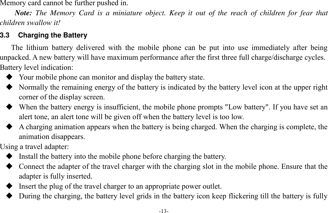  -13- Memory card cannot be further pushed in. Note:  The  Memory  Card  is  a  miniature  object.  Keep  it  out  of  the  reach  of  children  for  fear  that children swallow it! 3.3  Charging the Battery The  lithium  battery  delivered  with  the  mobile  phone  can  be  put  into  use  immediately  after  being unpacked. A new battery will have maximum performance after the first three full charge/discharge cycles. Battery level indication:  Your mobile phone can monitor and display the battery state.  Normally the remaining energy of the battery is indicated by the battery level icon at the upper right corner of the display screen.  When the battery energy is insufficient, the mobile phone prompts &quot;Low battery&quot;. If you have set an alert tone, an alert tone will be given off when the battery level is too low.  A charging animation appears when the battery is being charged. When the charging is complete, the animation disappears. Using a travel adapter:  Install the battery into the mobile phone before charging the battery.  Connect the adapter of the travel charger with the charging slot in the mobile phone. Ensure that the adapter is fully inserted.  Insert the plug of the travel charger to an appropriate power outlet.  During the charging, the battery level grids in the battery icon keep flickering till the battery is fully 