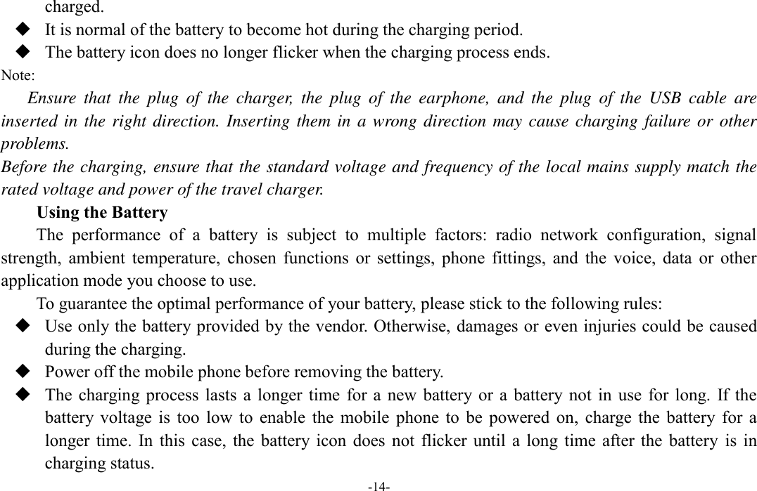  -14- charged.  It is normal of the battery to become hot during the charging period.  The battery icon does no longer flicker when the charging process ends. Note: Ensure  that  the  plug  of  the  charger,  the  plug  of  the  earphone,  and  the  plug  of  the  USB  cable  are inserted in the right direction. Inserting them in a wrong direction may cause charging failure or other problems. Before the charging, ensure that the standard voltage and frequency of the local mains supply match the rated voltage and power of the travel charger. Using the Battery The  performance  of  a  battery  is  subject  to  multiple  factors:  radio  network  configuration,  signal strength,  ambient  temperature,  chosen  functions  or  settings,  phone  fittings,  and  the  voice,  data  or  other application mode you choose to use. To guarantee the optimal performance of your battery, please stick to the following rules:  Use only the battery provided by the vendor. Otherwise, damages or even injuries could be caused during the charging.  Power off the mobile phone before removing the battery.  The charging process  lasts  a longer time  for a  new  battery or  a  battery  not  in  use  for  long.  If the battery  voltage is  too  low  to  enable  the  mobile  phone  to  be  powered  on,  charge  the  battery  for  a longer time.  In  this case,  the  battery icon  does  not  flicker  until  a  long  time  after  the  battery  is  in charging status. 