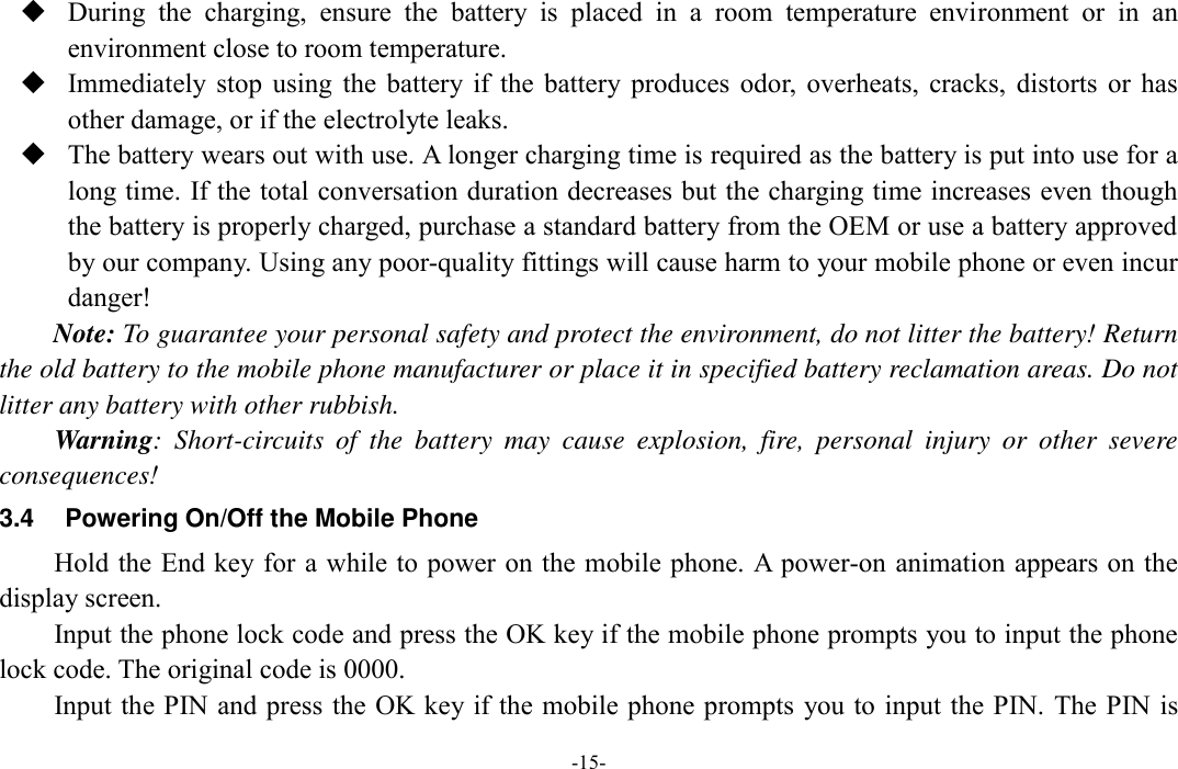  -15-  During  the  charging,  ensure  the  battery  is  placed  in  a  room  temperature  environment  or  in  an environment close to room temperature.  Immediately  stop  using  the  battery  if  the  battery  produces  odor,  overheats,  cracks,  distorts  or  has other damage, or if the electrolyte leaks.  The battery wears out with use. A longer charging time is required as the battery is put into use for a long time. If the total conversation duration decreases but the charging time increases even though the battery is properly charged, purchase a standard battery from the OEM or use a battery approved by our company. Using any poor-quality fittings will cause harm to your mobile phone or even incur danger! Note: To guarantee your personal safety and protect the environment, do not litter the battery! Return the old battery to the mobile phone manufacturer or place it in specified battery reclamation areas. Do not litter any battery with other rubbish. Warning:  Short-circuits  of  the  battery  may  cause  explosion,  fire,  personal  injury  or  other  severe consequences! 3.4  Powering On/Off the Mobile Phone Hold the End key for a while to power on the mobile phone. A power-on animation appears on the display screen. Input the phone lock code and press the OK key if the mobile phone prompts you to input the phone lock code. The original code is 0000. Input the PIN and press the OK key if the mobile phone prompts  you to input the PIN.  The PIN is 