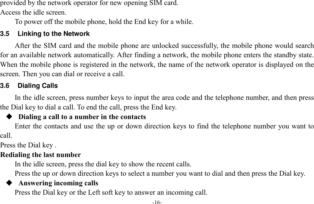  -16- provided by the network operator for new opening SIM card. Access the idle screen. To power off the mobile phone, hold the End key for a while. 3.5  Linking to the Network After the SIM card and the mobile phone are unlocked successfully, the mobile phone would search for an available network automatically. After finding a network, the mobile phone enters the standby state. When the mobile phone is registered in the network, the name of the network operator is displayed on the screen. Then you can dial or receive a call. 3.6  Dialing Calls In the idle screen, press number keys to input the area code and the telephone number, and then press the Dial key to dial a call. To end the call, press the End key.  Dialing a call to a number in the contacts Enter the contacts and use the up or down direction keys to find the telephone number  you want to call. Press the Dial key .   Redialing the last number In the idle screen, press the dial key to show the recent calls. Press the up or down direction keys to select a number you want to dial and then press the Dial key.  Answering incoming calls Press the Dial key or the Left soft key to answer an incoming call. 