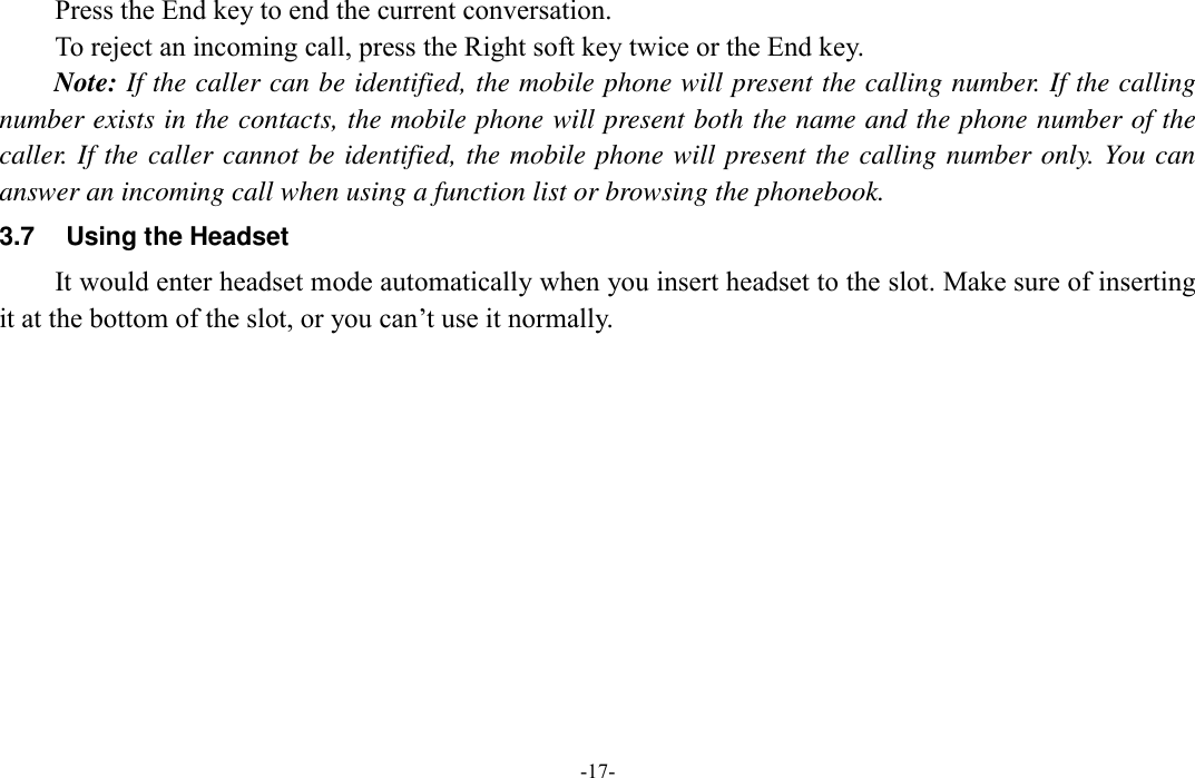  -17- Press the End key to end the current conversation. To reject an incoming call, press the Right soft key twice or the End key. Note: If the caller can be identified, the mobile phone will present the calling number. If the calling number exists in the contacts, the mobile phone will present both the name and the phone number of the caller. If the caller cannot be identified, the mobile phone will present the calling number only. You can answer an incoming call when using a function list or browsing the phonebook. 3.7  Using the Headset It would enter headset mode automatically when you insert headset to the slot. Make sure of inserting it at the bottom of the slot, or you can’t use it normally.          