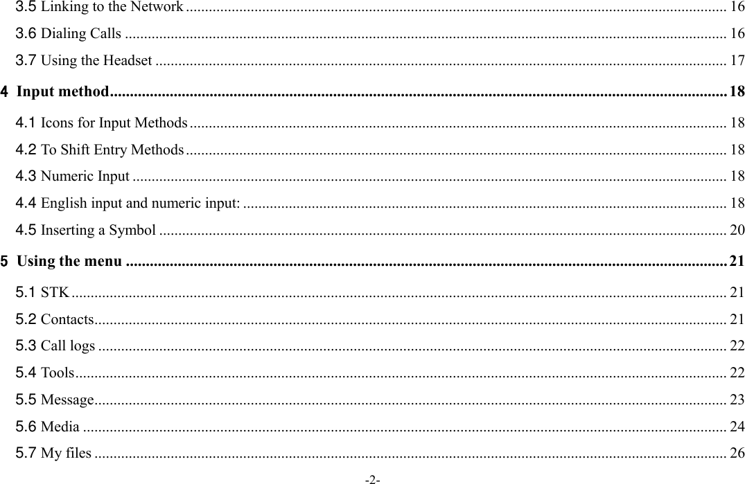  -2- 3.5 Linking to the Network .............................................................................................................................................. 16 3.6 Dialing Calls .............................................................................................................................................................. 16 3.7 Using the Headset ...................................................................................................................................................... 17 4 Input method ........................................................................................................................................................... 18 4.1 Icons for Input Methods ............................................................................................................................................. 18 4.2 To Shift Entry Methods .............................................................................................................................................. 18 4.3 Numeric Input ............................................................................................................................................................ 18 4.4 English input and numeric input: ............................................................................................................................... 18 4.5 Inserting a Symbol ..................................................................................................................................................... 20 5 Using the menu ....................................................................................................................................................... 21 5.1 STK ............................................................................................................................................................................ 21 5.2 Contacts ...................................................................................................................................................................... 21 5.3 Call logs ..................................................................................................................................................................... 22 5.4 Tools ........................................................................................................................................................................... 22 5.5 Message ...................................................................................................................................................................... 23 5.6 Media ......................................................................................................................................................................... 24 5.7 My files ...................................................................................................................................................................... 26 
