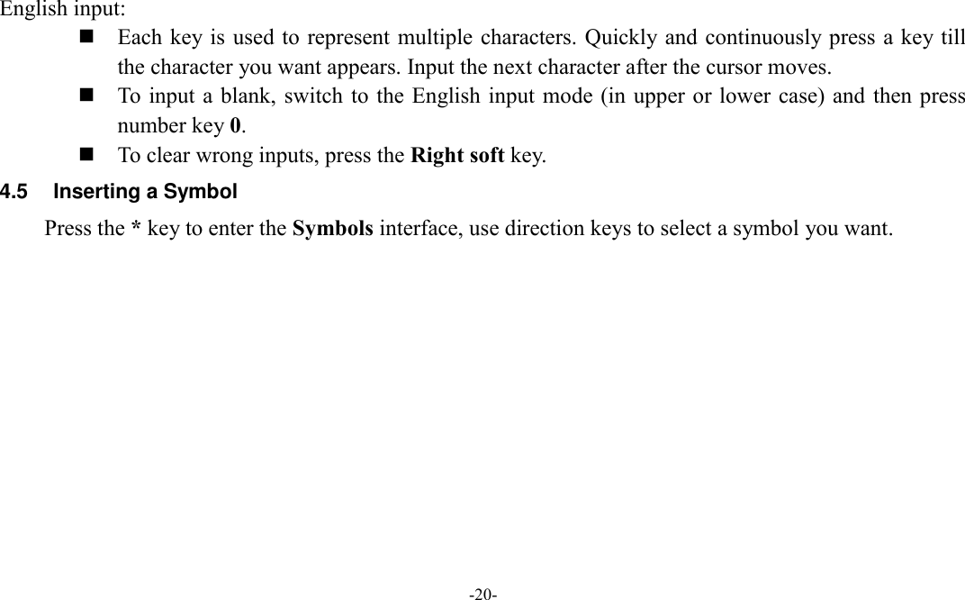  -20-  English input:  Each key is used to represent multiple characters. Quickly and continuously press a key till the character you want appears. Input the next character after the cursor moves.  To input  a blank, switch to the  English input mode (in upper or lower  case) and then press number key 0.  To clear wrong inputs, press the Right soft key. 4.5  Inserting a Symbol Press the * key to enter the Symbols interface, use direction keys to select a symbol you want.         