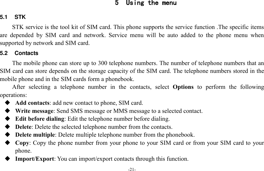  -21- 5 Using the menu 5.1  STK STK service is the tool kit of SIM card. This phone supports the service function .The specific items are  depended  by  SIM  card  and  network.  Service  menu  will  be  auto  added  to  the  phone  menu  when supported by network and SIM card. 5.2  Contacts The mobile phone can store up to 300 telephone numbers. The number of telephone numbers that an SIM card can store depends on the storage capacity of the SIM card. The telephone numbers stored in the mobile phone and in the SIM cards form a phonebook. After  selecting  a  telephone  number  in  the  contacts,  select  Options  to  perform  the  following operations:  Add contacts: add new contact to phone, SIM card.  Write message: Send SMS message or MMS message to a selected contact.  Edit before dialing: Edit the telephone number before dialing.  Delete: Delete the selected telephone number from the contacts.  Delete multiple: Delete multiple telephone number from the phonebook.  Copy: Copy the phone number from your phone to your SIM card or from your SIM card to your phone.  Import/Export: You can import/export contacts through this function. 