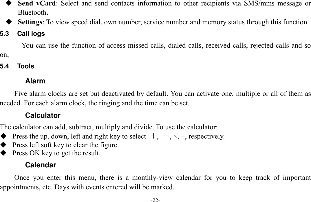  -22-  Send  vCard:  Select  and  send  contacts  information  to  other  recipients  via  SMS/mms  message  or Bluetooth.  Settings: To view speed dial, own number, service number and memory status through this function. 5.3  Call logs You can use the function of access missed calls, dialed calls, received calls, rejected calls and so on; 5.4  Tools   Alarm Five alarm clocks are set but deactivated by default. You can activate one, multiple or all of them as needed. For each alarm clock, the ringing and the time can be set. Calculator The calculator can add, subtract, multiply and divide. To use the calculator:    Press the up, down, left and right key to select  ＋,  －, ×, ÷, respectively.  Press left soft key to clear the figure.  Press OK key to get the result. Calendar Once  you  enter  this  menu,  there  is  a  monthly-view  calendar  for  you  to  keep  track  of  important appointments, etc. Days with events entered will be marked. 