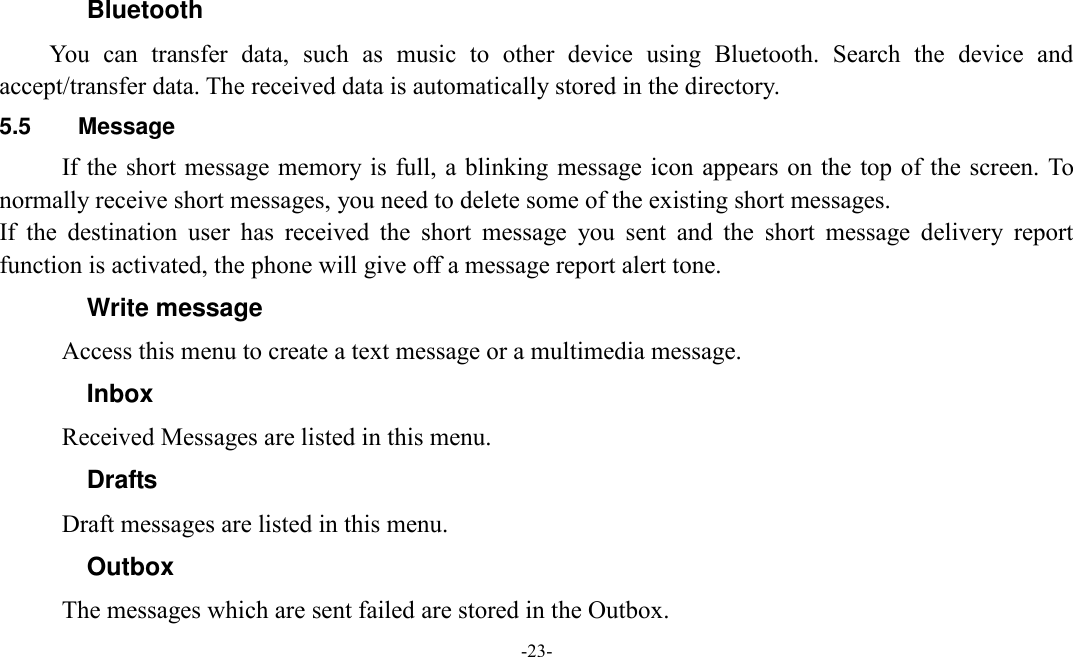  -23-  Bluetooth You  can  transfer  data,  such  as  music  to  other  device  using  Bluetooth.  Search  the  device  and accept/transfer data. The received data is automatically stored in the directory. 5.5  Message If the short message memory is full, a blinking  message icon appears on the  top of the screen. To normally receive short messages, you need to delete some of the existing short messages. If  the  destination  user  has  received  the  short  message  you  sent  and  the  short  message  delivery  report function is activated, the phone will give off a message report alert tone. Write message Access this menu to create a text message or a multimedia message. Inbox Received Messages are listed in this menu. Drafts Draft messages are listed in this menu. Outbox The messages which are sent failed are stored in the Outbox.   