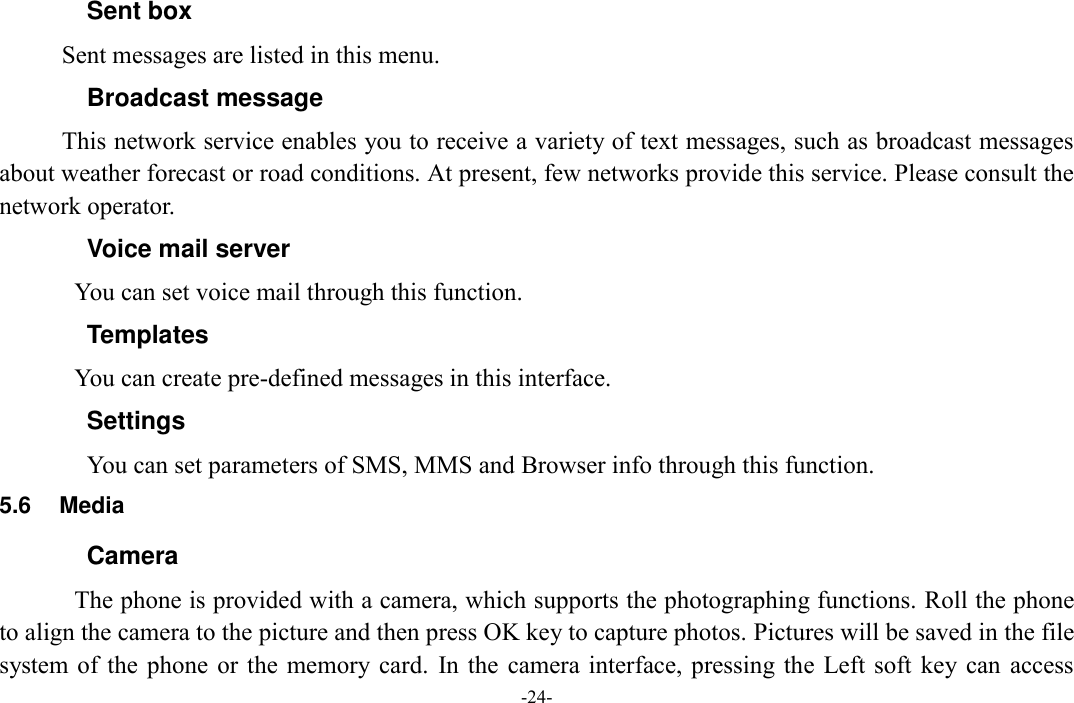  -24- Sent box Sent messages are listed in this menu. Broadcast message This network service enables you to receive a variety of text messages, such as broadcast messages about weather forecast or road conditions. At present, few networks provide this service. Please consult the network operator. Voice mail server You can set voice mail through this function. Templates You can create pre-defined messages in this interface. Settings You can set parameters of SMS, MMS and Browser info through this function. 5.6  Media Camera The phone is provided with a camera, which supports the photographing functions. Roll the phone to align the camera to the picture and then press OK key to capture photos. Pictures will be saved in the file system of the phone  or  the memory  card.  In the camera interface, pressing  the Left soft  key can  access 