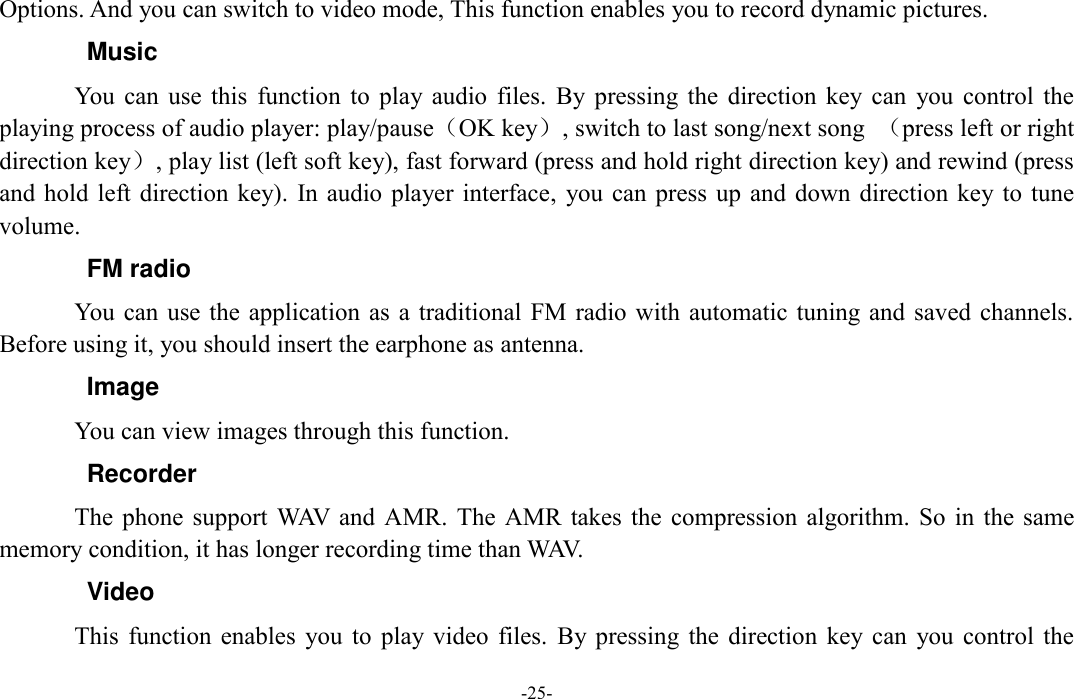  -25- Options. And you can switch to video mode, This function enables you to record dynamic pictures. Music You  can  use  this  function  to  play  audio  files.  By  pressing the  direction  key  can  you  control  the playing process of audio player: play/pause（OK key）, switch to last song/next song  （press left or right direction key）, play list (left soft key), fast forward (press and hold right direction key) and rewind (press and hold left direction key). In audio  player interface,  you can press  up  and  down  direction key to tune volume. FM radio You can  use  the  application  as a traditional FM radio  with  automatic tuning and saved  channels. Before using it, you should insert the earphone as antenna. Image You can view images through this function. Recorder The phone  support  WAV  and  AMR.  The  AMR takes the  compression  algorithm.  So in  the same memory condition, it has longer recording time than WAV.   Video This  function  enables  you  to  play  video  files.  By  pressing the  direction  key  can  you  control  the 