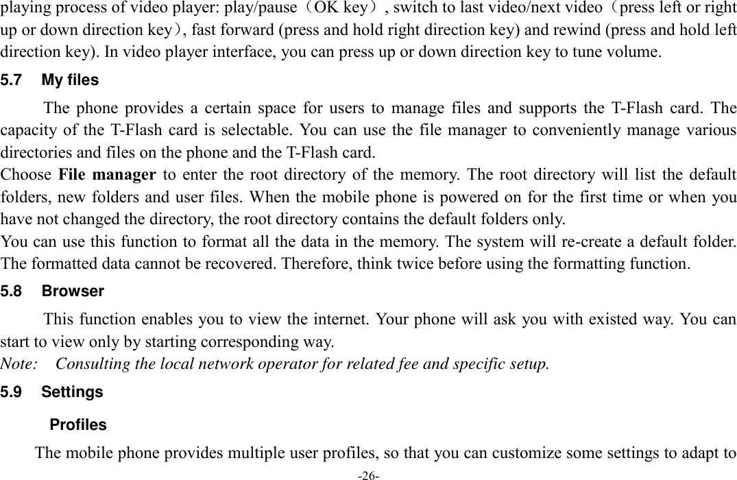  -26- playing process of video player: play/pause（OK key）, switch to last video/next video（press left or right up or down direction key）, fast forward (press and hold right direction key) and rewind (press and hold left direction key). In video player interface, you can press up or down direction key to tune volume. 5.7  My files The  phone  provides  a  certain  space  for  users  to  manage  files  and  supports  the  T-Flash  card.  The capacity of the T-Flash  card is selectable. You can use the  file manager to conveniently manage various directories and files on the phone and the T-Flash card.   Choose  File  manager  to  enter  the  root  directory  of  the  memory.  The  root  directory will  list  the  default folders, new folders and user files. When the mobile phone is powered on for the first time or when you have not changed the directory, the root directory contains the default folders only. You can use this function to format all the data in the memory. The system will re-create a default folder. The formatted data cannot be recovered. Therefore, think twice before using the formatting function. 5.8  Browser   This function enables you to view the internet. Your phone will ask you with existed way. You can start to view only by starting corresponding way. Note:    Consulting the local network operator for related fee and specific setup. 5.9  Settings   Profiles The mobile phone provides multiple user profiles, so that you can customize some settings to adapt to 