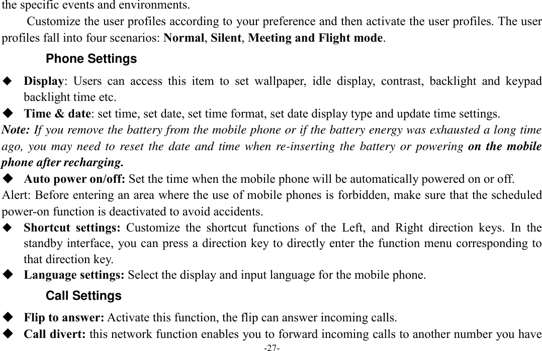  -27- the specific events and environments. Customize the user profiles according to your preference and then activate the user profiles. The user profiles fall into four scenarios: Normal, Silent, Meeting and Flight mode. Phone Settings  Display:  Users  can  access  this  item  to  set  wallpaper,  idle  display,  contrast,  backlight  and  keypad backlight time etc.  Time &amp; date: set time, set date, set time format, set date display type and update time settings. Note: If you remove the battery from the mobile phone or if the battery energy was exhausted a long time ago, you may need to reset the date and time when re-inserting the battery or powering  on the mobile phone after recharging.  Auto power on/off: Set the time when the mobile phone will be automatically powered on or off. Alert: Before entering an area where the use of mobile phones is forbidden, make sure that the scheduled power-on function is deactivated to avoid accidents.  Shortcut  settings:  Customize  the  shortcut  functions  of  the  Left,  and  Right  direction  keys.  In  the standby interface, you can press a direction key to directly enter the function menu corresponding to that direction key.  Language settings: Select the display and input language for the mobile phone. Call Settings  Flip to answer: Activate this function, the flip can answer incoming calls.  Call divert: this network function enables you to forward incoming calls to another number you have 