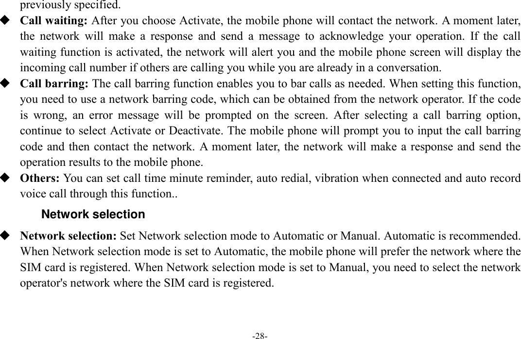  -28- previously specified.    Call waiting: After you choose Activate, the mobile phone will contact the network. A moment later, the  network  will  make  a  response  and  send  a  message  to  acknowledge  your  operation.  If  the  call waiting function is activated, the network will alert you and the mobile phone screen will display the incoming call number if others are calling you while you are already in a conversation.  Call barring: The call barring function enables you to bar calls as needed. When setting this function, you need to use a network barring code, which can be obtained from the network operator. If the code is  wrong,  an  error  message  will  be  prompted  on  the  screen.  After  selecting  a  call  barring  option, continue to select Activate or Deactivate. The mobile phone will prompt you to input the call barring code and then contact the network. A moment  later, the network will make a response and send the operation results to the mobile phone.  Others: You can set call time minute reminder, auto redial, vibration when connected and auto record voice call through this function.. Network selection  Network selection: Set Network selection mode to Automatic or Manual. Automatic is recommended. When Network selection mode is set to Automatic, the mobile phone will prefer the network where the SIM card is registered. When Network selection mode is set to Manual, you need to select the network operator&apos;s network where the SIM card is registered. 