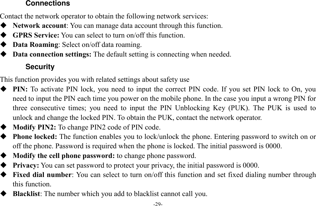  -29- Connections   Contact the network operator to obtain the following network services:    Network account: You can manage data account through this function.  GPRS Service: You can select to turn on/off this function.  Data Roaming: Select on/off data roaming.  Data connection settings: The default setting is connecting when needed. Security This function provides you with related settings about safety use  PIN: To activate PIN lock,  you need to input  the  correct  PIN  code. If  you set PIN lock to On, you need to input the PIN each time you power on the mobile phone. In the case you input a wrong PIN for three  consecutive  times;  you  need  to  input  the  PIN  Unblocking  Key  (PUK).  The  PUK  is  used  to unlock and change the locked PIN. To obtain the PUK, contact the network operator.  Modify PIN2: To change PIN2 code of PIN code.  Phone locked: The function enables you to lock/unlock the phone. Entering password to switch on or off the phone. Password is required when the phone is locked. The initial password is 0000.  Modify the cell phone password: to change phone password.  Privacy: You can set password to protect your privacy, the initial password is 0000.  Fixed dial number: You can select to turn on/off this function and set fixed dialing number through this function.  Blacklist: The number which you add to blacklist cannot call you. 