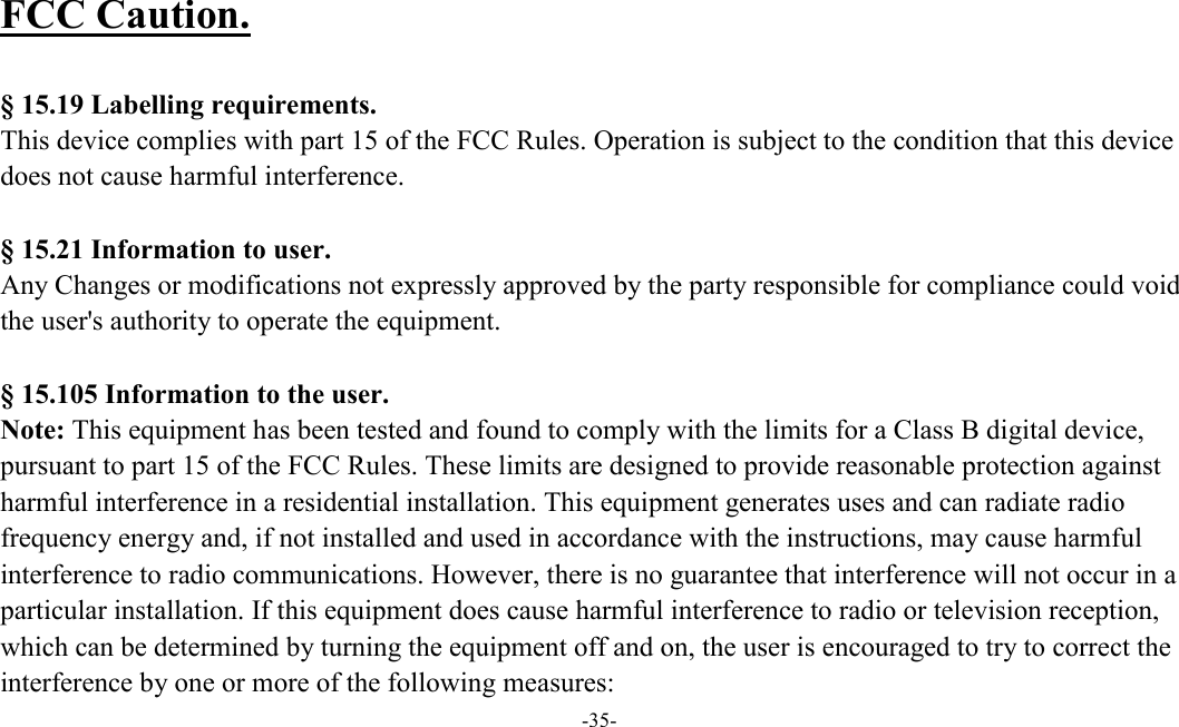  -35-  FCC Caution.    § 15.19 Labelling requirements.   This device complies with part 15 of the FCC Rules. Operation is subject to the condition that this device does not cause harmful interference.    § 15.21 Information to user. Any Changes or modifications not expressly approved by the party responsible for compliance could void the user&apos;s authority to operate the equipment.    § 15.105 Information to the user. Note: This equipment has been tested and found to comply with the limits for a Class B digital device, pursuant to part 15 of the FCC Rules. These limits are designed to provide reasonable protection against harmful interference in a residential installation. This equipment generates uses and can radiate radio frequency energy and, if not installed and used in accordance with the instructions, may cause harmful interference to radio communications. However, there is no guarantee that interference will not occur in a particular installation. If this equipment does cause harmful interference to radio or television reception, which can be determined by turning the equipment off and on, the user is encouraged to try to correct the interference by one or more of the following measures: 