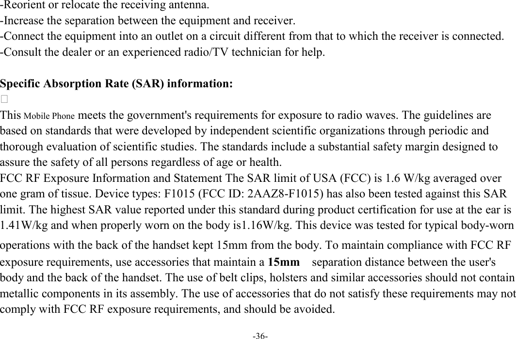  -36- -Reorient or relocate the receiving antenna. -Increase the separation between the equipment and receiver. -Connect the equipment into an outlet on a circuit different from that to which the receiver is connected. -Consult the dealer or an experienced radio/TV technician for help.  Specific Absorption Rate (SAR) information:  This Mobile Phone meets the government&apos;s requirements for exposure to radio waves. The guidelines are based on standards that were developed by independent scientific organizations through periodic and thorough evaluation of scientific studies. The standards include a substantial safety margin designed to assure the safety of all persons regardless of age or health. FCC RF Exposure Information and Statement The SAR limit of USA (FCC) is 1.6 W/kg averaged over one gram of tissue. Device types: F1015 (FCC ID: 2AAZ8-F1015) has also been tested against this SAR limit. The highest SAR value reported under this standard during product certification for use at the ear is 1.41W/kg and when properly worn on the body is1.16W/kg. This device was tested for typical body-worn operations with the back of the handset kept 15mm from the body. To maintain compliance with FCC RF exposure requirements, use accessories that maintain a 15mm  separation distance between the user&apos;s body and the back of the handset. The use of belt clips, holsters and similar accessories should not contain metallic components in its assembly. The use of accessories that do not satisfy these requirements may not comply with FCC RF exposure requirements, and should be avoided.  