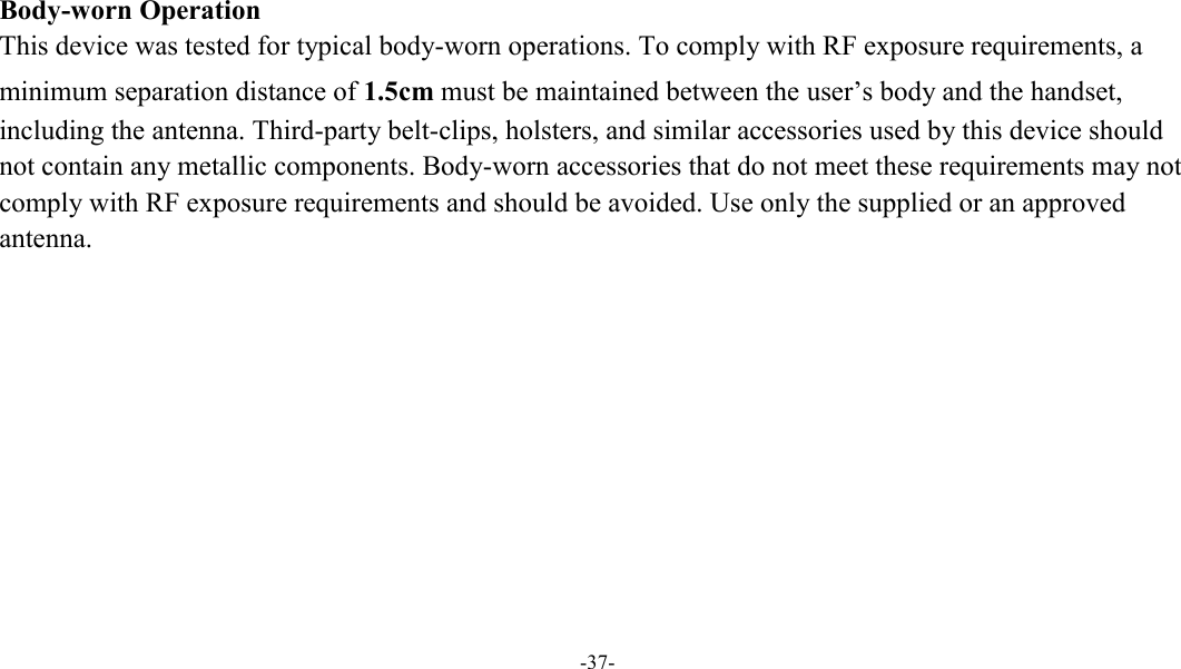  -37-    Body-worn Operation This device was tested for typical body-worn operations. To comply with RF exposure requirements, a minimum separation distance of 1.5cm must be maintained between the user’s body and the handset, including the antenna. Third-party belt-clips, holsters, and similar accessories used by this device should not contain any metallic components. Body-worn accessories that do not meet these requirements may not comply with RF exposure requirements and should be avoided. Use only the supplied or an approved antenna.  