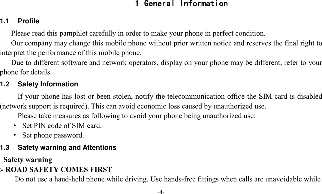  -4-  1 General Information 1.1  Profile    Please read this pamphlet carefully in order to make your phone in perfect condition.    Our company may change this mobile phone without prior written notice and reserves the final right to interpret the performance of this mobile phone.    Due to different software and network operators, display on your phone may be different, refer to your phone for details. 1.2  Safety Information   If your phone has lost or been stolen, notify the telecommunication office the SIM card is disabled (network support is required). This can avoid economic loss caused by unauthorized use. Please take measures as following to avoid your phone being unauthorized use: ·  Set PIN code of SIM card. ·  Set phone password. 1.3  Safety warning and Attentions  Safety warning    ROAD SAFETY COMES FIRST Do not use a hand-held phone while driving. Use hands-free fittings when calls are unavoidable while   