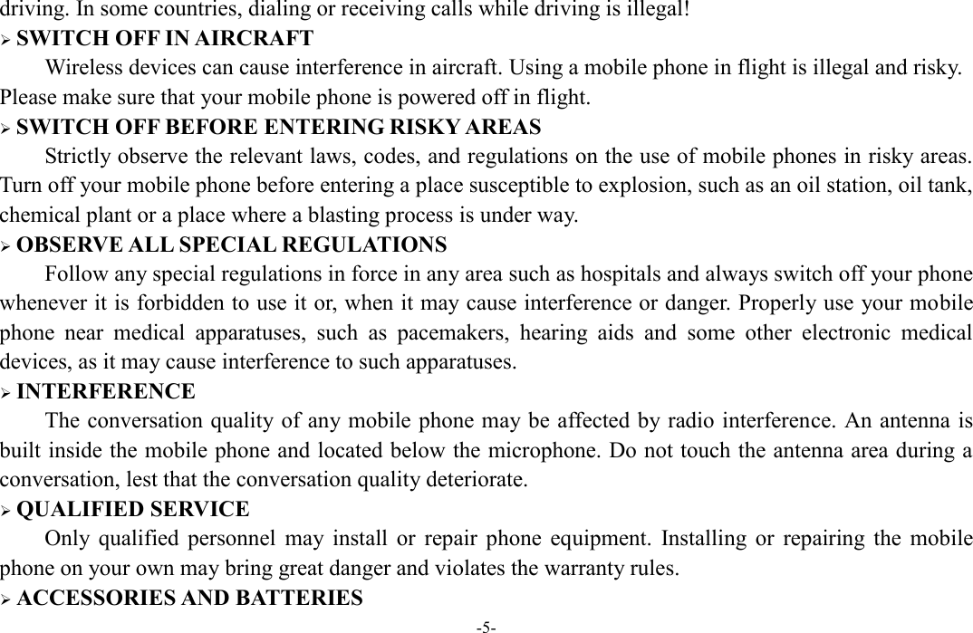  -5- driving. In some countries, dialing or receiving calls while driving is illegal!  SWITCH OFF IN AIRCRAFT Wireless devices can cause interference in aircraft. Using a mobile phone in flight is illegal and risky.     Please make sure that your mobile phone is powered off in flight.  SWITCH OFF BEFORE ENTERING RISKY AREAS Strictly observe the relevant laws, codes, and regulations on the use of mobile phones in risky areas. Turn off your mobile phone before entering a place susceptible to explosion, such as an oil station, oil tank, chemical plant or a place where a blasting process is under way.  OBSERVE ALL SPECIAL REGULATIONS Follow any special regulations in force in any area such as hospitals and always switch off your phone whenever it is forbidden to use it or, when it may cause interference or danger. Properly use your mobile phone  near  medical  apparatuses,  such  as  pacemakers,  hearing  aids  and  some  other  electronic  medical devices, as it may cause interference to such apparatuses.  INTERFERENCE The conversation quality of any mobile phone may be affected by radio interference. An antenna is built inside the mobile phone and located below the microphone. Do not touch the antenna area during a conversation, lest that the conversation quality deteriorate.  QUALIFIED SERVICE Only  qualified  personnel  may  install  or  repair  phone  equipment.  Installing  or  repairing  the  mobile phone on your own may bring great danger and violates the warranty rules.  ACCESSORIES AND BATTERIES 