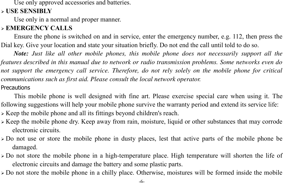  -6- Use only approved accessories and batteries.  USE SENSIBLY Use only in a normal and proper manner.  EMERGENCY CALLS Ensure the phone is switched on and in service, enter the emergency number, e.g. 112, then press the Dial key. Give your location and state your situation briefly. Do not end the call until told to do so. Note:  Just  like  all  other  mobile  phones,  this  mobile  phone  does  not  necessarily  support  all  the features described in this manual due to network or radio transmission problems. Some networks even do not  support  the  emergency  call  service.  Therefore,  do  not  rely  solely  on  the  mobile  phone  for  critical communications such as first aid. Please consult the local network operator. Precautions This  mobile  phone  is  well  designed  with  fine  art.  Please  exercise  special  care  when  using  it.  The following suggestions will help your mobile phone survive the warranty period and extend its service life:  Keep the mobile phone and all its fittings beyond children&apos;s reach.  Keep the mobile phone dry. Keep away from rain, moisture, liquid or other substances that may corrode electronic circuits.  Do  not  use  or  store  the  mobile  phone  in  dusty  places,  lest  that  active  parts  of  the  mobile  phone  be damaged.  Do  not  store  the  mobile  phone  in  a  high-temperature  place.  High  temperature  will  shorten  the  life  of electronic circuits and damage the battery and some plastic parts.  Do not store the mobile phone in a chilly place. Otherwise, moistures will be formed inside the mobile 