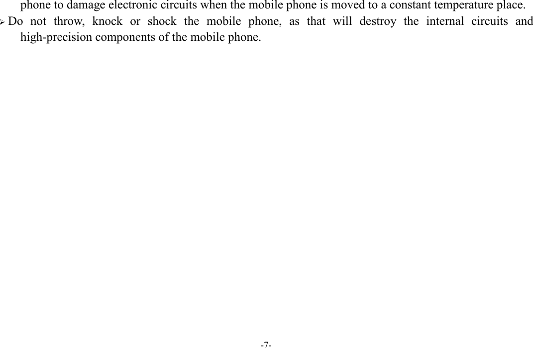  -7- phone to damage electronic circuits when the mobile phone is moved to a constant temperature place.  Do  not  throw,  knock  or  shock  the  mobile  phone,  as  that  will  destroy  the  internal  circuits  and high-precision components of the mobile phone.               