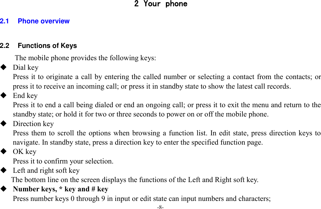  -8- 2 Your phone 2.1  Phone overview  2.2  Functions of Keys The mobile phone provides the following keys:  Dial key Press it to originate a call by entering the called number or selecting a contact from the contacts; or press it to receive an incoming call; or press it in standby state to show the latest call records.  End key Press it to end a call being dialed or end an ongoing call; or press it to exit the menu and return to the standby state; or hold it for two or three seconds to power on or off the mobile phone.  Direction key Press them to scroll  the  options  when  browsing a function  list. In edit state,  press  direction keys to navigate. In standby state, press a direction key to enter the specified function page.  OK key Press it to confirm your selection.  Left and right soft key The bottom line on the screen displays the functions of the Left and Right soft key.  Number keys, * key and # key Press number keys 0 through 9 in input or edit state can input numbers and characters; 