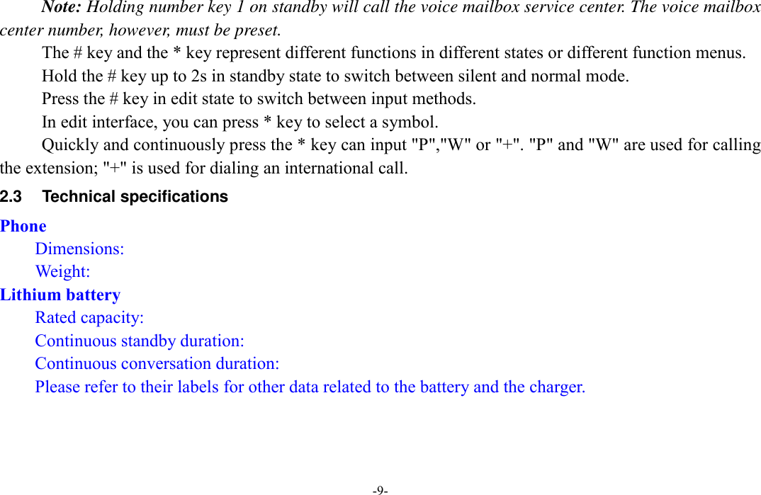  -9- Note: Holding number key 1 on standby will call the voice mailbox service center. The voice mailbox center number, however, must be preset. The # key and the * key represent different functions in different states or different function menus. Hold the # key up to 2s in standby state to switch between silent and normal mode. Press the # key in edit state to switch between input methods. In edit interface, you can press * key to select a symbol. Quickly and continuously press the * key can input &quot;P&quot;,&quot;W&quot; or &quot;+&quot;. &quot;P&quot; and &quot;W&quot; are used for calling the extension; &quot;+&quot; is used for dialing an international call.   2.3  Technical specifications Phone Dimensions:   Weight: Lithium battery Rated capacity:   Continuous standby duration: Continuous conversation duration:   Please refer to their labels for other data related to the battery and the charger. 