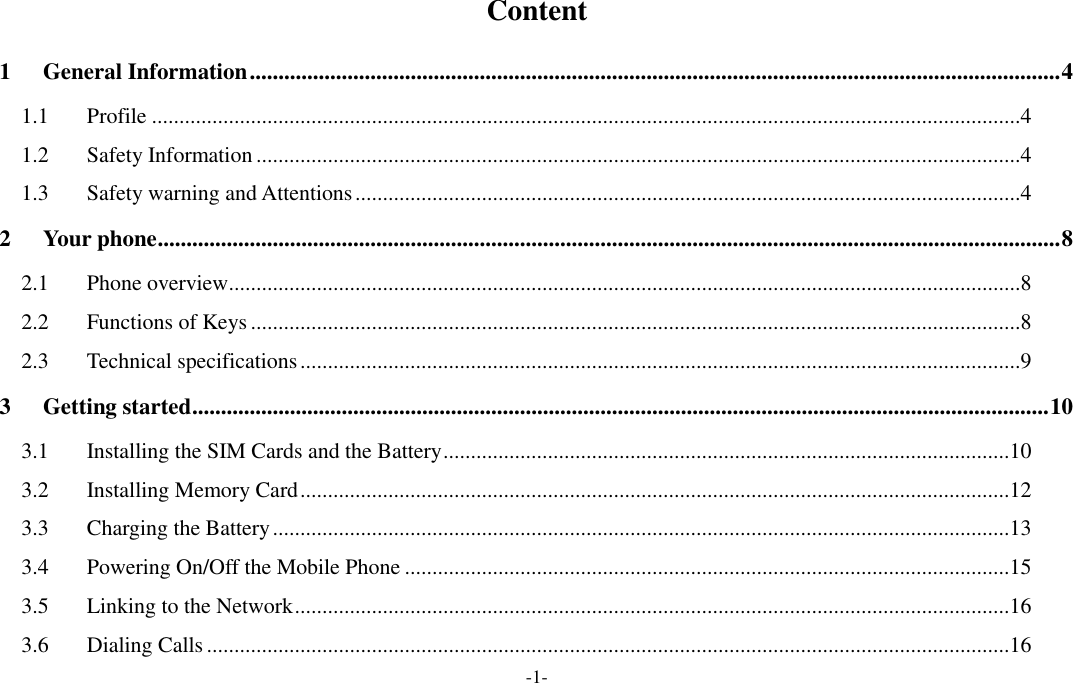  -1- Content 1 General Information ............................................................................................................................................. 4 1.1 Profile ..............................................................................................................................................................4 1.2 Safety Information ...........................................................................................................................................4 1.3 Safety warning and Attentions .........................................................................................................................4 2 Your phone ............................................................................................................................................................. 8 2.1 Phone overview ................................................................................................................................................8 2.2 Functions of Keys ............................................................................................................................................8 2.3 Technical specifications ...................................................................................................................................9 3 Getting started ..................................................................................................................................................... 10 3.1 Installing the SIM Cards and the Battery .......................................................................................................10 3.2 Installing Memory Card .................................................................................................................................12 3.3 Charging the Battery ......................................................................................................................................13 3.4 Powering On/Off the Mobile Phone ..............................................................................................................15 3.5 Linking to the Network ..................................................................................................................................16 3.6 Dialing Calls ..................................................................................................................................................16 