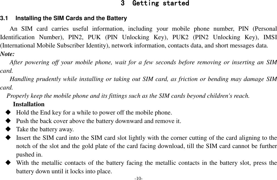  -10- 3 Getting started 3.1  Installing the SIM Cards and the Battery An  SIM  card  carries  useful  information,  including  your  mobile  phone  number,  PIN  (Personal Identification  Number),  PIN2,  PUK  (PIN  Unlocking  Key),  PUK2  (PIN2  Unlocking  Key),  IMSI (International Mobile Subscriber Identity), network information, contacts data, and short messages data. Note: After powering off your  mobile phone, wait for a few seconds before removing or inserting an  SIM card. Handling prudently while installing or taking out SIM card, as friction or bending may damage SIM card. Properly keep the mobile phone and its fittings such as the SIM cards beyond children&apos;s reach. Installation  Hold the End key for a while to power off the mobile phone.  Push the back cover above the battery downward and remove it.  Take the battery away.  Insert the SIM card into the SIM card slot lightly with the corner cutting of the card aligning to the notch of the slot and the gold plate of the card facing download, till the SIM card cannot be further pushed in.  With the metallic contacts of the battery facing the metallic contacts in  the battery slot, press the battery down until it locks into place. 