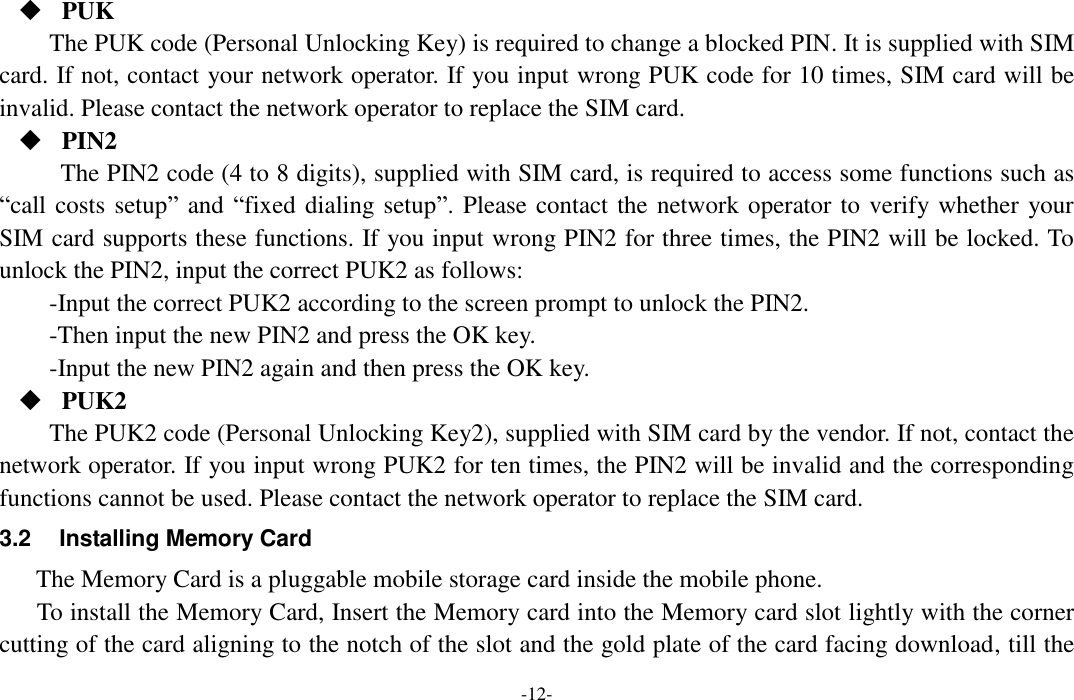  -12-  PUK The PUK code (Personal Unlocking Key) is required to change a blocked PIN. It is supplied with SIM card. If not, contact your network operator. If you input wrong PUK code for 10 times, SIM card will be invalid. Please contact the network operator to replace the SIM card.  PIN2 The PIN2 code (4 to 8 digits), supplied with SIM card, is required to access some functions such as “call costs setup” and “fixed dialing setup”. Please contact the network operator to verify whether your SIM card supports these functions. If you input wrong PIN2 for three times, the PIN2 will be locked. To unlock the PIN2, input the correct PUK2 as follows: -Input the correct PUK2 according to the screen prompt to unlock the PIN2. -Then input the new PIN2 and press the OK key. -Input the new PIN2 again and then press the OK key.  PUK2 The PUK2 code (Personal Unlocking Key2), supplied with SIM card by the vendor. If not, contact the network operator. If you input wrong PUK2 for ten times, the PIN2 will be invalid and the corresponding functions cannot be used. Please contact the network operator to replace the SIM card. 3.2  Installing Memory Card The Memory Card is a pluggable mobile storage card inside the mobile phone. To install the Memory Card, Insert the Memory card into the Memory card slot lightly with the corner cutting of the card aligning to the notch of the slot and the gold plate of the card facing download, till the 