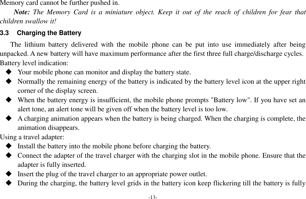  -13- Memory card cannot be further pushed in. Note:  The  Memory  Card  is  a  miniature  object.  Keep  it  out  of  the  reach  of  children  for  fear  that children swallow it! 3.3  Charging the Battery The  lithium  battery  delivered  with  the  mobile  phone  can  be  put  into  use  immediately  after  being unpacked. A new battery will have maximum performance after the first three full charge/discharge cycles. Battery level indication:  Your mobile phone can monitor and display the battery state.  Normally the remaining energy of the battery is indicated by the battery level icon at the upper right corner of the display screen.  When the battery energy is insufficient, the mobile phone prompts &quot;Battery low&quot;. If you have set an alert tone, an alert tone will be given off when the battery level is too low.  A charging animation appears when the battery is being charged. When the charging is complete, the animation disappears. Using a travel adapter:  Install the battery into the mobile phone before charging the battery.  Connect the adapter of the travel charger with the charging slot in the mobile phone. Ensure that the adapter is fully inserted.  Insert the plug of the travel charger to an appropriate power outlet.  During the charging, the battery level grids in the battery icon keep flickering till the battery is fully 