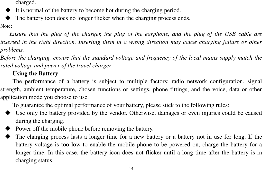  -14- charged.  It is normal of the battery to become hot during the charging period.  The battery icon does no longer flicker when the charging process ends. Note: Ensure  that  the  plug  of  the  charger,  the  plug  of  the  earphone,  and  the  plug  of  the  USB  cable  are inserted in the right direction. Inserting them in a wrong direction may cause charging failure or other problems. Before the charging, ensure that the standard voltage and frequency of the local mains supply match the rated voltage and power of the travel charger. Using the Battery The  performance  of  a  battery  is  subject  to  multiple  factors:  radio  network  configuration,  signal strength, ambient temperature, chosen functions  or settings, phone fittings, and the voice, data  or other application mode you choose to use. To guarantee the optimal performance of your battery, please stick to the following rules:  Use only the battery provided by the vendor. Otherwise, damages or even injuries could be caused during the charging.  Power off the mobile phone before removing the battery.  The charging process lasts a longer time for a new battery or a battery not in use for long. If the battery voltage is too low to enable the mobile phone to be powered on, charge the battery for a longer time. In this case, the battery icon does not flicker until a long time after the battery  is in charging status. 