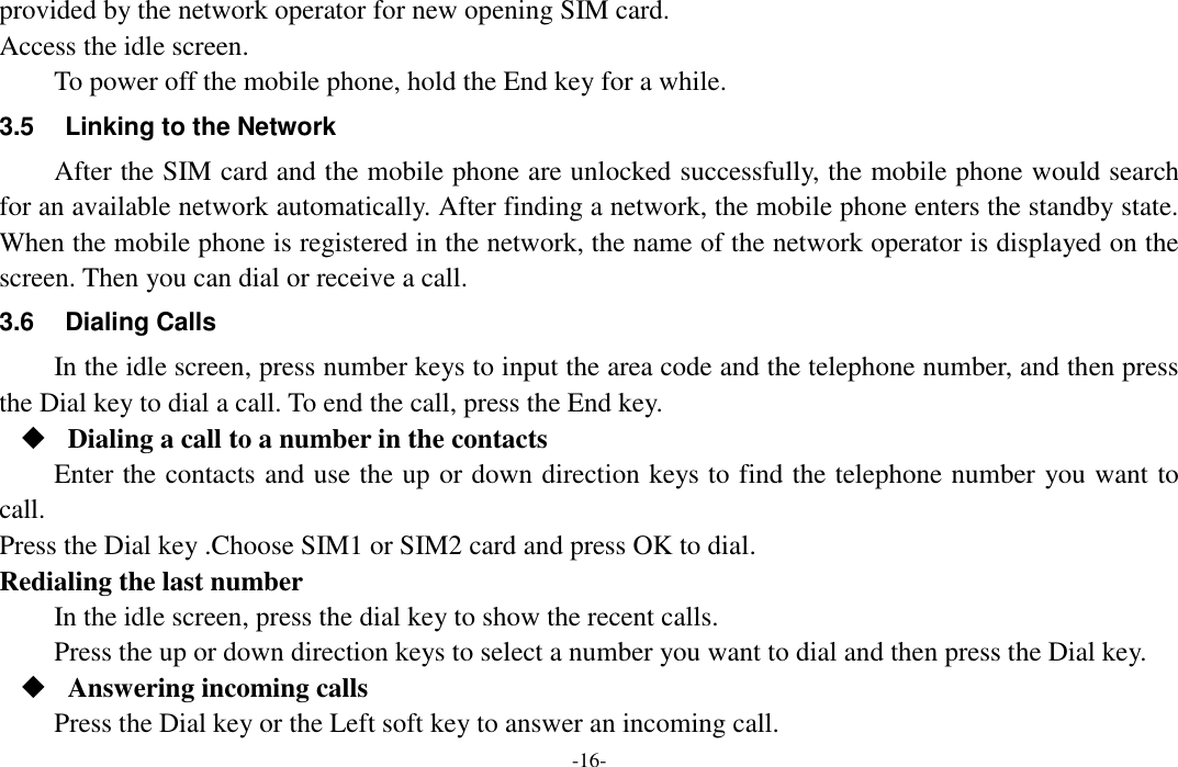  -16- provided by the network operator for new opening SIM card. Access the idle screen. To power off the mobile phone, hold the End key for a while. 3.5  Linking to the Network After the SIM card and the mobile phone are unlocked successfully, the mobile phone would search for an available network automatically. After finding a network, the mobile phone enters the standby state. When the mobile phone is registered in the network, the name of the network operator is displayed on the screen. Then you can dial or receive a call. 3.6  Dialing Calls In the idle screen, press number keys to input the area code and the telephone number, and then press the Dial key to dial a call. To end the call, press the End key.  Dialing a call to a number in the contacts Enter the contacts and use the up or down direction keys to find the telephone number you want to call. Press the Dial key .Choose SIM1 or SIM2 card and press OK to dial.   Redialing the last number In the idle screen, press the dial key to show the recent calls. Press the up or down direction keys to select a number you want to dial and then press the Dial key.  Answering incoming calls Press the Dial key or the Left soft key to answer an incoming call. 