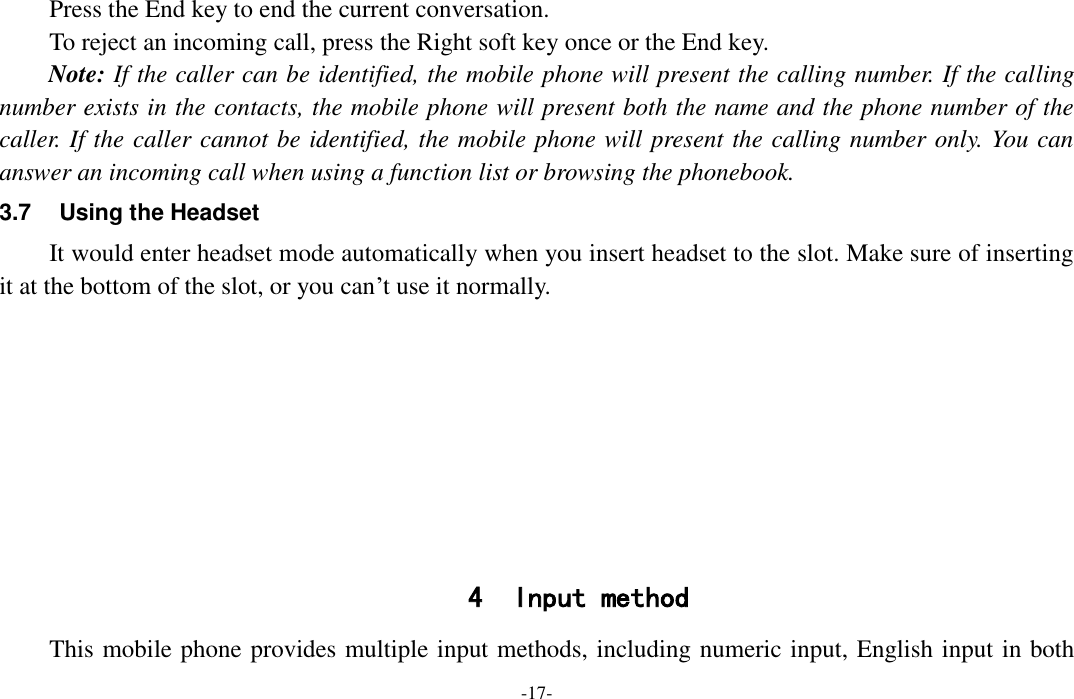  -17- Press the End key to end the current conversation. To reject an incoming call, press the Right soft key once or the End key. Note: If the caller can be identified, the mobile phone will present the calling number. If the calling number exists in the contacts, the mobile phone will present both the name and the phone number of the caller. If the caller cannot be identified, the mobile phone will present the calling number only. You can answer an incoming call when using a function list or browsing the phonebook. 3.7  Using the Headset It would enter headset mode automatically when you insert headset to the slot. Make sure of inserting it at the bottom of the slot, or you can’t use it normally.         4 Input method This mobile phone provides multiple input methods, including numeric input, English input in both 